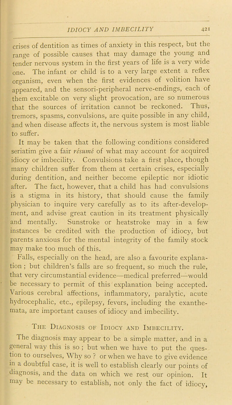 crises of dentition as times of anxiety in this respect, but the range of possible causes that may damage the young and tender nervous system in the first years of life is a very wide one. The infant or child is to a very large extent a reflex organism, even when the first evidences of volition have appeared, and the sensori-peripheral nerve-endings, each of them excitable on very slight provocation, are so numerous that the sources of irritation cannot be reckoned. Thus, tremors, spasms, convulsions, are quite possible in any child, ind when disease affects it, the nervous system is most liable to suffer. It may be taken that the following conditions considered seriatim give a fair resume of what may account for acquired idiocy or imbecility. Convulsions take a first place, though many children suffer from them at certain crises, especially during dentition, and neither become epileptic nor idiotic after. The fact, however, that a child has had convulsions is a stigma in its history, that should cause the family physician to inquire very carefully as to its after-develop- ment, and advise great caution in its treatment physically and mentally. Sunstroke or heatstroke may in a few instances be credited with the production of idiocy, but parents anxious for the mental integrity of the family stock may make too much of this. Falls, especially on the head, are also a favourite explana- tion ; but children’s falls are so frequent, so much the rule, that very circumstantial evidence—medical preferred—would be necessary to permit of this explanation being accepted. Various cerebral affections, inflammatory, paralytic, acute hydrocephalic, etc., epilepsy, fevers, including the exanthe- mata, are important causes of idiocy and imbecility. The Diagnosis of Idiocy and Imbecility. The diagnosis may appear to be a simple matter, and in a general way this is so ; but when we have to put the ques- tion to ourselves. Why so ? or when we have to give evidence in a doubtful case, it is well to establish clearly our points of diagnosis, and the data on which we rest our opinion. It may be necessary to establish, not only the fact of idiocy,
