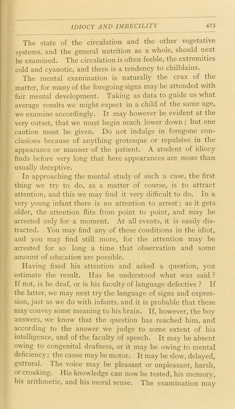 The state of the circulation and the other vegetative systems, and the general nutrition as a whole, should next be examined. The circulation is often feeble, the extremities cold and cyanotic, and there is a tendency to chilblains. The mental examination is naturally the crux of the matter, for many of the foregoing signs may be attended with fair mental development. Taking as data to guide us what average results we might expect in a child of the same age, we examine accordingly. It may however be evident at the very outset, that we must begin much lower down; but one caution must be given. Do not indulge in foregone con- clusions because of anything grotesque or repulsive in the appearance or manner of the patient. A student of idiocy finds before very long that here appearances are more than usually deceptive. In approaching the mental study of such a case, the first thing we try to do, as a matter of course, is to attract attention, and this we may find it very difficult to do. In a very young infant there is no attention to arrest; as it gets older, the attention flits from point to point, and may be arrested only for a moment. At all events, it is easily dis- tracted. You may And any of these conditions in the idiot, and you may And still more, for the attention may be arrested for so long a time that observation and some amount of education are possible. Having flxed his attention and asked a question, you estimate the result. Has he understood what was said ? If not, is he deaf, or is his faculty of language defective ? If the latter, we may next try the language of signs and expres- sion, just as we do with infants, and it is probable that these may convey some meaning to his brain. If, however, the boy answers, we know that the question has reached him, and according to the answer we judge to some extent of his intelligence, and of the faculty of speech. It may be absent owing to congenital deafness, or it may be owing to mental deficiency; the cause may be motor. It may be slow, delayed, guttural. The voice may be pleasant or unpleasant, harsh, or croaking. His knowledge can now be tested, his memory, his arithmetic, and his moral sense. The examination may