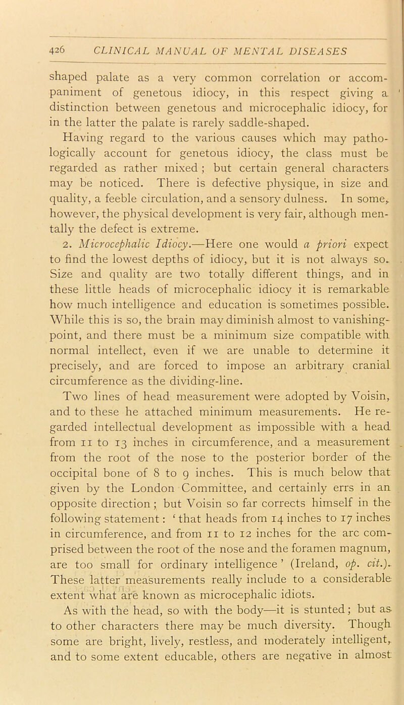 shaped palate as a very common correlation or accom- paniment of genetous idiocy, in this respect giving a distinction between genetous and microcephalic idiocy, for in the latter the palate is rarely saddle-shaped. Having regard to the various causes which may patho- logically account for genetous idiocy, the class must be regarded as rather mixed ; but certain general characters may be noticed. There is defective physique, in size and quality, a feeble circulation, and a sensory dulness. In some,, however, the physical development is very fair, although men- tally the defect is extreme. 2. Microcephalic Idiocy.—Here one would a priori expect to find the lowest depths of idiocy, but it is not always so. Size and quality are two totally different things, and in these little heads of microcephalic idiocy it is remarkable how much intelligence and education is sometimes possible. While this is so, the brain may diminish almost to vanishing- point, and there must be a minimum size compatible with normal intellect, even if we are unable to determine it precisely, and are forced to impose an arbitrary cranial circumference as the dividing-line. Two lines of head measurement were adopted by Voisin, and to these he attached minimum measurements. He re- garded intellectual development as impossible with a head from II to 13 inches in circumference, and a measurement from the root of the nose to the posterior border of the occipital bone of 8 to g inches. This is much below that given by the London Committee, and certainly errs in an opposite direction; but Voisin so far corrects himself in the following statement: ‘ that heads from 14 inches to 17 inches in circumference, and from ii to 12 inches for the arc com- prised between the root of the nose and the foramen magnum, are too small for ordinary intelligence ’ (Ireland, op. cit.).. These latter measurements really include to a considerable extent what are known as microcephalic idiots. As with the head, so with the body—it is stunted; but as to other characters there may be much diversity. Though some are bright, lively, restless, and moderately intelligent,, and to some extent educable, others are negative in almost