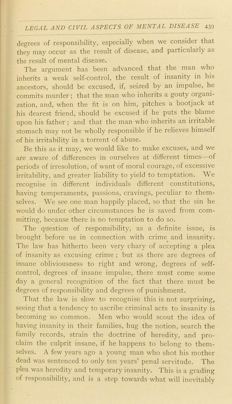 degrees of responsibility, especially when we consider that they may occur as the result of disease, and particularly as the result of mental disease. The argument has been advanced that the man who inherits a weak self-control, the result of insanity in his ancestors, should be excused, if, seized by an impulse, he commits murder; that the man who inherits a gouty organi- zation, and, when the fit is on him, pitches a bootjack at his dearest friend, should be excused if he puts the blame upon his father ; and that the man who inherits an irritable stomach may not be wholly responsible if he relieves himself of his irritability in a torrent of abuse. Be this as it may, we would like to make excuses, and we are aware of differences in ourselves at different times—of periods of irresolution, of want of moral courage, of excessive irritability, and greater liability to yield to temptation. We recognise in different individuals different constitutions, having temperaments, passions, cravings, peculiar to them- selves. We see one man happily placed, so that the sin he would do under other circumstances he is saved from com- mitting, because there is no temptation to do so. The question of responsibility, as a definite issue, is brought before us in connection with crime and insanity. The law has hitherto been very chary of accepting a plea of insanity as excusing crime ; but as there are degrees of insane obliviousness to right and wrong, degrees of self- control, degrees of insane impulse, there must come some day a general recognition of the fact that there must be degrees of responsibility and degrees of punishment. That the law is slow to recognise this is not surprising, seeing that a tendency to ascribe criminal acts to insanity is becoming so common. Men who would scout the idea of having insanity in their families, hug the notion, search the family records, strain the doctrine of heredity, and pro- claim the culprit insane, if he happens to belong to them- selves. A few years ago a young man who shot his mother dead was sentenced to only ten years’ penal servitude. The plea was heredity and temporary insanity. This is a grading of responsibility, and is a step towards what will inevitably