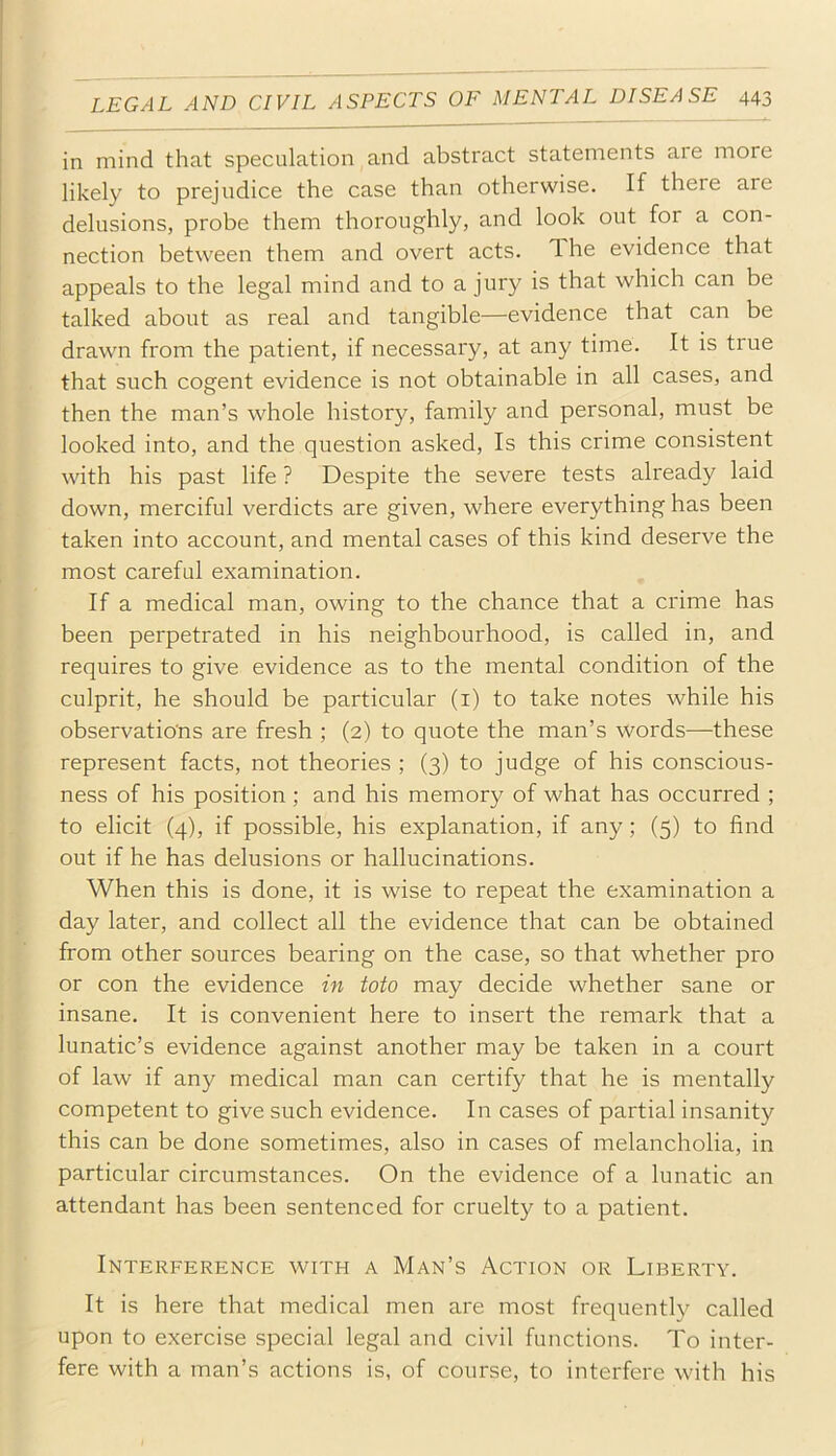 in mind that speculation and abstract statements aie more likely to prejudice the case than otherwise. If there are delusions, probe them thoroughly, and look out for a con- nection between them and overt acts. The evidence that appeals to the legal mind and to a jury is that which can be talked about as real and tangible—evidence that can be drawn from the patient, if necessary, at any time. It is true that such cogent evidence is not obtainable in all cases, and then the man’s whole history, family and personal, must be looked into, and the question asked. Is this crime consistent with his past life ? Despite the severe tests already laid down, merciful verdicts are given, where everything has been taken into account, and mental cases of this kind deserve the most careful examination. If a medical man, owing to the chance that a crime has been perpetrated in his neighbourhood, is called in, and requires to give evidence as to the mental condition of the culprit, he should be particular (i) to take notes while his observations are fresh ; (2) to quote the man’s words—these represent facts, not theories ; (3) to judge of his conscious- ness of his position ; and his memory of what has occurred ; to elicit (4), if possible, his explanation, if any; (5) to find out if he has delusions or hallucinations. When this is done, it is wise to repeat the examination a day later, and collect all the evidence that can be obtained from other sources bearing on the case, so that whether pro or con the evidence in toto may decide whether sane or insane. It is convenient here to insert the remark that a lunatic’s evidence against another may be taken in a court of law if any medical man can certify that he is mentally competent to give such evidence. In cases of partial insanity this can be done sometimes, also in cases of melancholia, in particular circumstances. On the evidence of a lunatic an attendant has been sentenced for cruelty to a patient. Interference with a Man’s Action or Liberty. It is here that medical men are most frequently called upon to exercise special legal and civil functions. To inter- fere with a man’s actions is, of course, to interfere with his