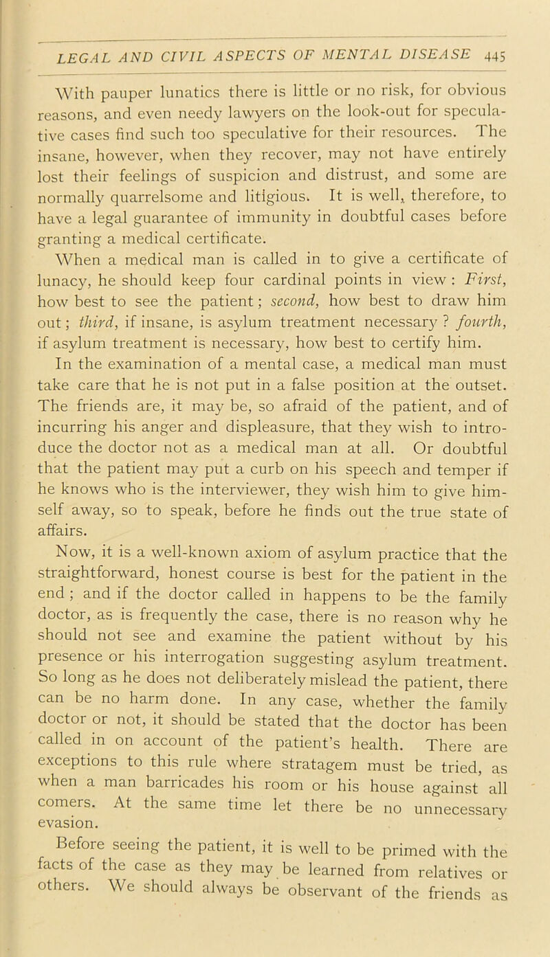 With pauper lunatics there is little or no risk, for obvious reasons, and even needy lawyers on the look-out for specula- tive cases find such too speculative for their resources. The insane, however, when they recover, may not have entirely lost their feelings of suspicion and distrust, and some are normally quarrelsome and litigious. It is well, therefore, to have a legal guarantee of immunity in doubtful cases before granting a medical certificate. When a medical man is called in to give a certificate of lunacy, he should keep four cardinal points in view : First, how best to see the patient; second, how best to draw him out; third, if insane, is asylum treatment necessary ? fovirth, if asylum treatment is necessary, how best to certify him. In the examination of a mental case, a medical man must take care that he is not put in a false position at the outset. The friends are, it may be, so afraid of the patient, and of incurring his anger and displeasure, that they wish to intro- duce the doctor not as a medical man at all. Or doubtful that the patient may put a curb on his speech and temper if he knows who is the interviewer, they wish him to give him- self away, so to speak, before he finds out the true state of affairs. Now, it is a well-known axiom of asylum practice that the straightforward, honest course is best for the patient in the end ; and if the doctor called in happens to be the family doctor, as is frequently the case, there is no reason why he should not see and examine the patient without by his presence or his interrogation suggesting asylum treatment. So long as he does not deliberately mislead the patient, there can be no harm done. In any case, whether the family doctor or not, it should be stated that the doctor has been called in on account of the patient’s health. There are exceptions to this rule where stratagem must be tried, as when a man barricades his room or his house against' all comers. At the same time let there be no unnecessary evasion. Before seeing the patient, it is well to be primed with the facts of the case as they may be learned from relatives or others. We should always be observant of the friends as