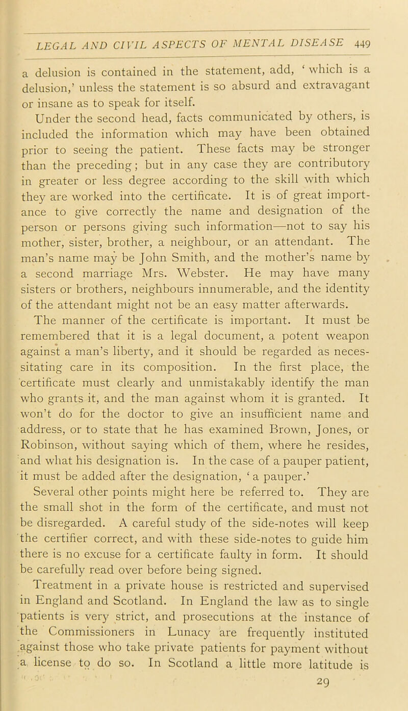 a delusion is contained in the statement, add, ‘ which is a delusion,’ unless the statement is so absurd and extravagant or insane as to speak for itself. Under the second head, facts communicated by others, is included the information which may have been obtained prior to seeing the patient. These facts may be stronger than the preceding; but in any case they are contributory in greater or less degree according to the skill with which they are worked into the certificate. It is of great import- ance to give correctly the name and designation of the person or persons giving such information—not to say his mother, sister, brother, a neighbour, or an attendant. The man’s name may be John Smith, and the mother’s name by a second marriage Mrs. Webster. He may have many sisters or brothers, neighbours innumerable, and the identity of the attendant might not be an easy matter afterwards. The manner of the certificate is important. It must be remembered that it is a legal document, a potent weapon against a man’s liberty, and it should be regarded as neces- sitating care in its composition. In the first place, the certificate must clearly and unmistakably identify the man who grants it, and the man against whom it is granted. It won’t do for the doctor to give an insufficient name and address, or to state that he has examined Brown, Jones, or Robinson, without saying which of them, where he resides, and what his designation is. In the case of a pauper patient, it must be added after the designation, ‘ a pauper.’ Several other points might here be referred to. They are the small shot in the form of the certificate, and must not be disregarded. A careful study of the side-notes will keep the certifier correct, and with these side-notes to guide him there is no excuse for a certificate faulty in form. It should be carefully read over before being signed. Treatment in a private house is restricted and supervised in England and Scotland. In England the law as to single patients is very strict, and prosecutions at the instance of the Commissioners in Lunacy are frequently instituted against those who take private patients for payment without a license to do so. In Scotland a little more latitude is 29