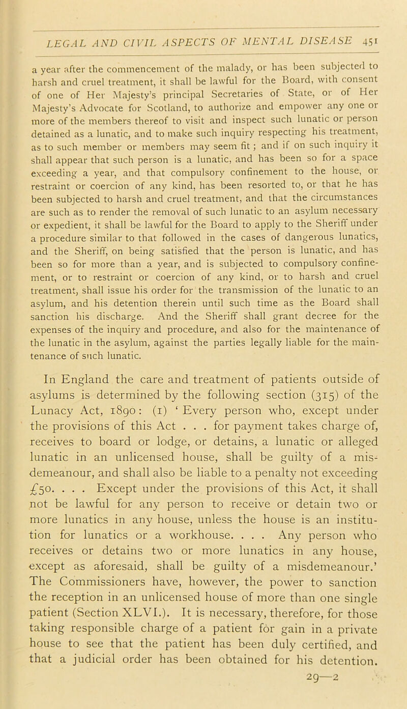 a year after the commencement of the malady, or has been subjected to harsh and cruel treatment, it shall be lawful for the Board, with consent of one of Her Majesty’s principal Secretaries of State, or of Her Majesty’s Advocate for Scotland, to authorize and empower any one or more of the members thereof to visit and inspect such lunatic or person detained as a lunatic, and to make such inc^uiry respecting his treatment, as to such member or members may seem fit; and if on such inquiry it shall appear that such person is a lunatic, and has been so for a space exceeding a year, and that compulsory confinement to the house, or restraint or coercion of any kind, has been resorted to, or that he has been subjected to harsh and cruel treatment, and that the circumstances are such as to render the removal of such lunatic to an asylum necessai'y or expedient, it shall be lawful for the Board to apply to the Sheriff under a procedure similar to that followed in the cases of dangerous lunatics, and the Sheriff, on being satisfied that the person is lunatic, and has been so for more than a year, and is subjected to compulsory confine- ment, or to restraint or coercion of any kind, or to harsh and cruel treatment, shall issue his order for the transmission of the lunatic to an asylum, and his detention therein until such time as the Board shall sanction his discharge. And the Sheriff shall grant decree for the expenses of the inquiry and procedure, and also for the maintenance of the lunatic in the asylum, against the parties legally liable for the main- tenance of such lunatic. In England the care and treatment of patients outside of asylums is determined by the following section (315) of the Lunacy Act, i8go : (i) ‘ Every person who, except under the provisions of this Act . . . for payment takes charge of, receives to board or lodge, or detains, a lunatic or alleged lunatic in an unlicensed house, shall be guilty of a mis- demeanour, and shall also be liable to a penalty not exceeding . . . Except under the provisions of this Act, it shall not be lawful for any person to receive or detain two or more lunatics in any house, unless the house is an institu- tion for lunatics or a workhouse. . . . Any person who receives or detains two or more lunatics in any house, except as aforesaid, shall be guilty of a misdemeanour.’ The Commissioners have, however, the power to sanction the reception in an unlicensed house of more than one single patient (Section XLVI.). It is necessary, therefore, for those taking responsible charge of a patient for gain in a private house to see that the patient has been duly certified, and that a judicial order has been obtained for his detention. 2Q—2