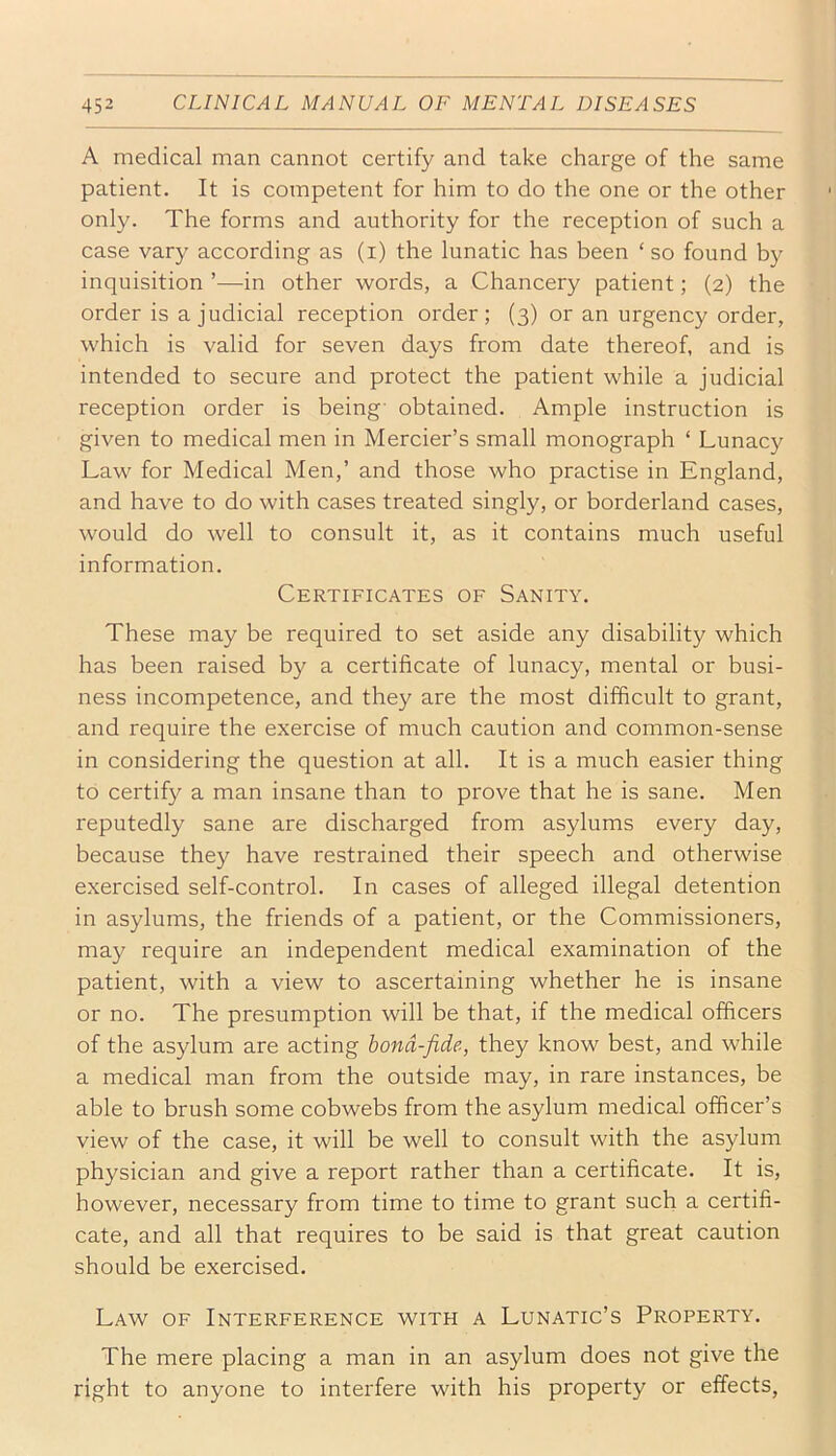 A medical man cannot certify and take charge of the same patient. It is competent for him to do the one or the other only. The forms and authority for the reception of such a case vary according as (i) the lunatic has been ‘ so found by inquisition ’—in other words, a Chancery patient; (2) the order is a judicial reception order; (3) or an urgency order, which is valid for seven days from date thereof, and is intended to secure and protect the patient while a judicial reception order is being- obtained. Ample instruction is given to medical men in Mercier’s small monograph ‘ Lunacy Law for Medical Men,’ and those who practise in England, and have to do with cases treated singly, or borderland cases, would do well to consult it, as it contains much useful information. Certificates of Sanity. These may be required to set aside any disability which has been raised by a certificate of lunacy, mental or busi- ness incompetence, and they are the most difficult to grant, and require the exercise of much caution and common-sense in considering the question at all. It is a much easier thing to certify a man insane than to prove that he is sane. Men reputedly sane are discharged from asylums every day, because they have restrained their speech and otherwise exercised self-control. In cases of alleged illegal detention in asylums, the friends of a patient, or the Commissioners, may require an independent medical examination of the patient, with a view to ascertaining whether he is insane or no. The presumption will be that, if the medical officers of the asylum are acting bona-fide, they know best, and while a medical man from the outside may, in rare instances, be able to brush some cobwebs from the asylum medical officer’s view of the case, it will be well to consult with the asylum physician and give a report rather than a certificate. It is, however, necessary from time to time to grant such a certifi- cate, and all that requires to be said is that great caution should be exercised. Law of Interference with a Lunatic’s Property. The mere placing a man in an asylum does not give the right to anyone to interfere with his property or effects,