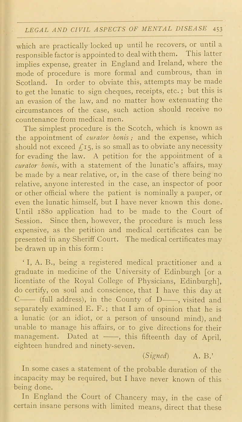 which are practically locked up until he recovers, or until a responsible factor is appointed to deal with them. This latter implies expense, greater in England and Ireland, where the mode of procedure is more formal and cumbrous, than in Scotland. In order to obviate this, attempts may be made to get the lunatic to sign cheques, receipts, etc.; but this is an evasion of the law, and no matter how extenuating the circumstances of the case, such action should receive no countenance from medical men. The simplest procedure is the Scotch, which is knowm as the appointment of curator bonis ; and the expense, which should not exceed is so small as to obviate any necessity for evading the law. A petition for the appointment of a curator bonis, with a statement of the lunatic’s affairs, may be made by a near relative, or, in the case of there being no relative, anyone interested in the case, an inspector of poor or other official where the patient is nominally a pauper, or even the lunatic himself, but I have never known this done. Until 1880 application had to be made to the Court of Session. Since then, however, the procedure is much less expensive, as the petition and medical certificates can be presented in any Sheriff Court. The medical certificates may be drawn up in this form : ‘ I, A. B., being a registered medical practitioner and a graduate in medicine of the Urtiversity of Edinburgh [or a licentiate of the Royal College of Physicians, Edinburgh], do certify, on soul and conscience, that I have this day at C (full address), in the County of D , visited and separately examined E. F.; that I am of opinion that he is a lunatic (or an idiot, or a person of unsound mind), and unable to manage his affairs, or to give directions for their management. Dated at , this fifteenth day of April, eighteen hundred and ninety-seven. (Signed) A. B.’ In some cases a statement of the probable duration of the incapacity may be required, but I have never known of this being done. In England the Court of Chancery may, in the case of certain insane persons with limited means, direct that these