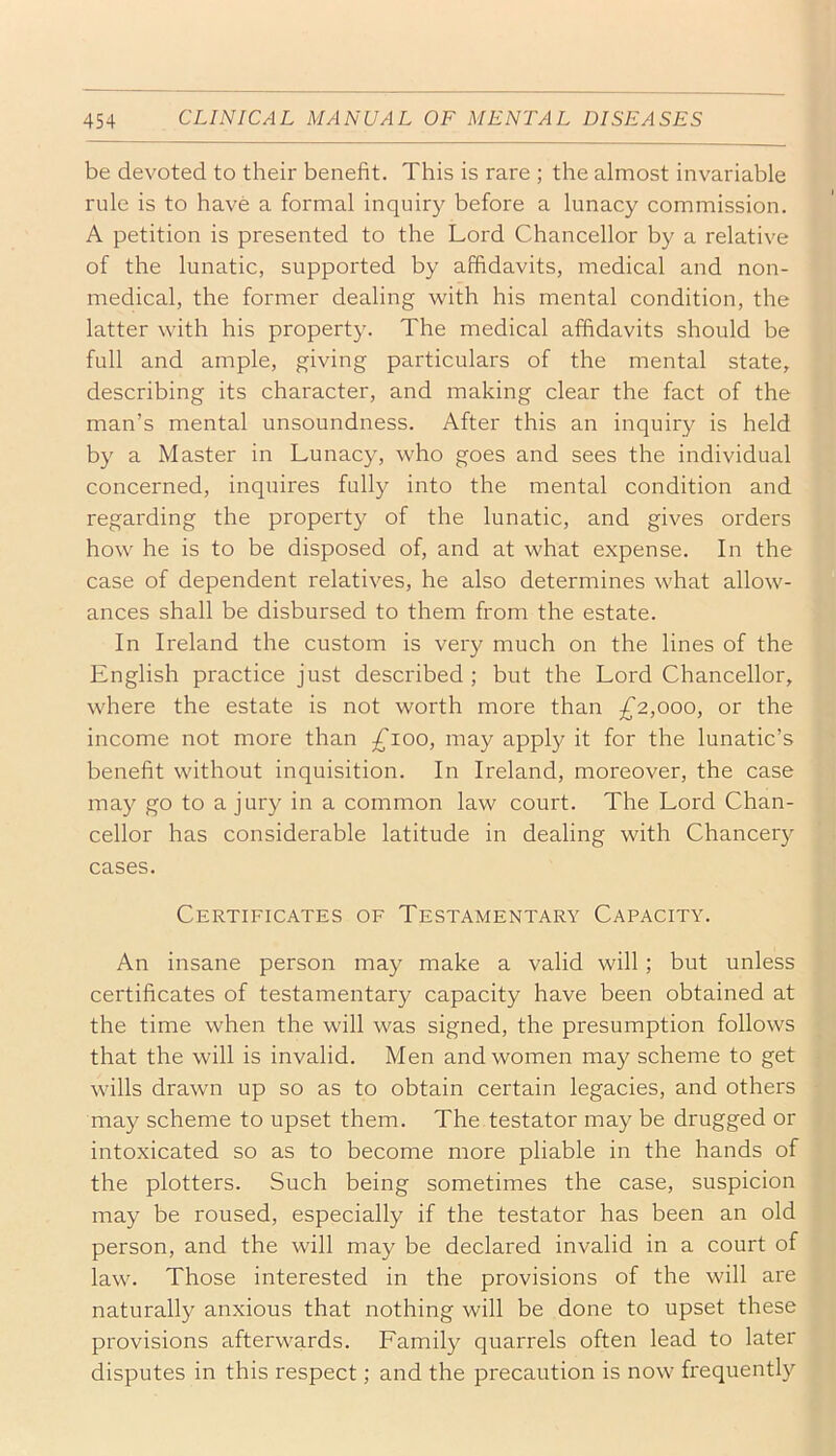 be devoted to their benefit. This is rare ; the almost invariable rule is to have a formal inquiry before a lunacy commission. A petition is presented to the Lord Chancellor by a relative of the lunatic, supported by affidavits, medical and non- medical, the former dealing with his mental condition, the latter with his property. The medical affidavits should be full and ample, giving particulars of the mental state, describing its character, and making clear the fact of the man’s mental unsoundness. After this an inquiry is held by a Master in Lunacy, who goes and sees the individual concerned, inquires fully into the mental condition and regarding the property of the lunatic, and gives orders how he is to be disposed of, and at what expense. In the case of dependent relatives, he also determines what allow- ances shall be disbursed to them from the estate. In Ireland the custom is very much on the lines of the English practice just described; but the Lord Chancellor, where the estate is not worth more than £2,000, or the income not more than ;^ioo, may apply it for the lunatic’s benefit without inquisition. In Ireland, moreover, the case may go to a jury in a common law court. The Lord Chan- cellor has considerable latitude in dealing with Chancery cases. Certificates of Testamentary Capacity. An insane person may make a valid will; but unless certificates of testamentar}^ capacity have been obtained at the time when the will was signed, the presumption follows that the will is invalid. Men and women may scheme to get wills drawn up so as to obtain certain legacies, and others may scheme to upset them. The testator may be drugged or intoxicated so as to become more pliable in the hands of the plotters. Such being sometimes the case, suspicion may be roused, especially if the testator has been an old person, and the will may be declared invalid in a court of law. Those interested in the provisions of the will are naturally anxious that nothing will be done to upset these provisions afterwards. Family quarrels often lead to later disputes in this respect; and the precaution is now frequently