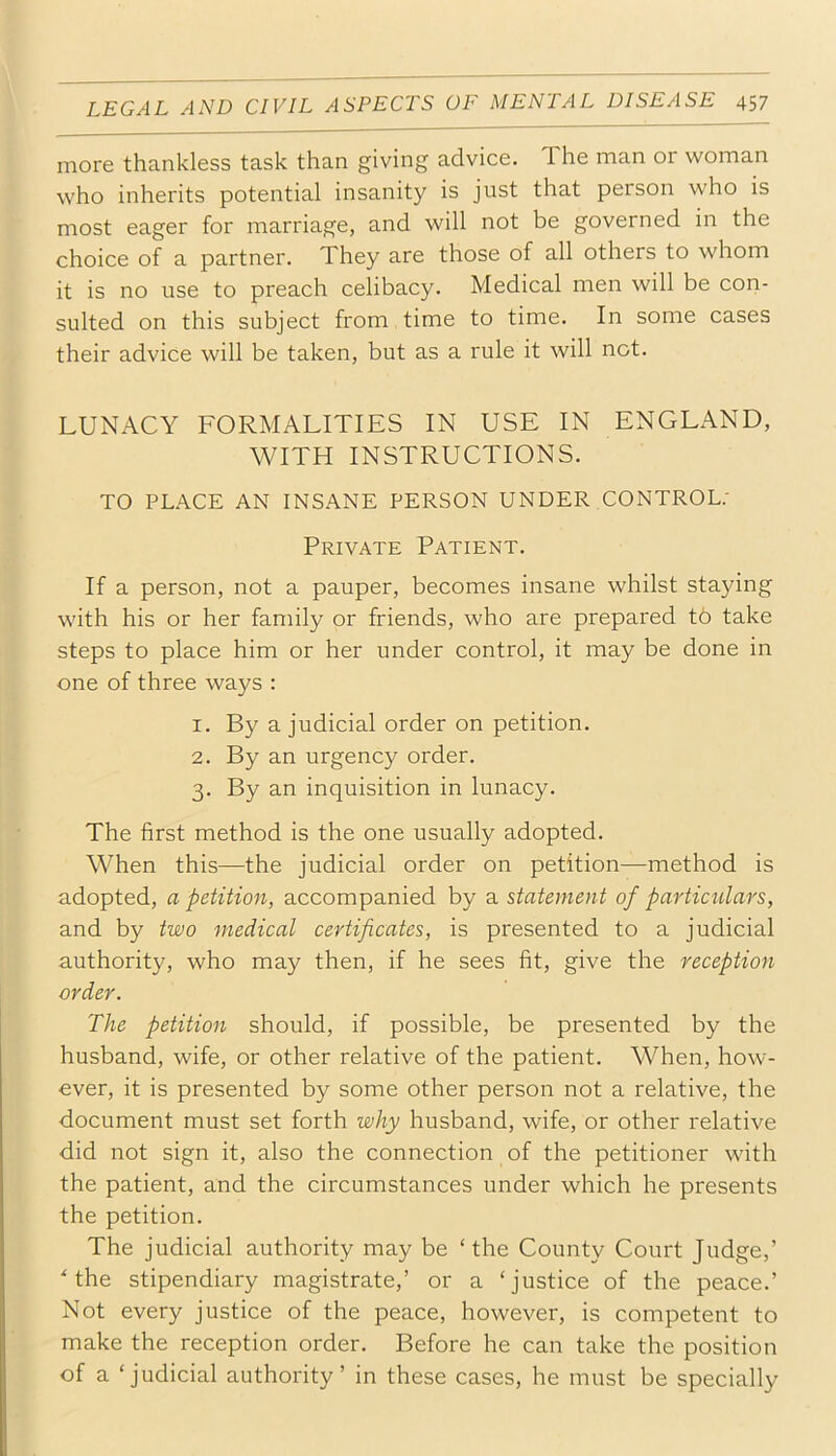 more thankless task than giving advice. The man or woman who inherits potential insanity is just that person who is most eager for marriage, and will not be governed in the choice of a partner. They are those of all others to whom it is no use to preach celibacy. Medical men will be con- sulted on this subject from time to time. In some cases their advice will be taken, but as a rule it will not. LUNACY FORMALITIES IN USE IN ENGLAND, WITH INSTRUCTIONS. TO PLACE AN INSANE PERSON UNDER CONTROL; Private Patient. If a person, not a pauper, becomes insane whilst staying with his or her family or friends, who are prepared t6 take steps to place him or her under control, it may be done in one of three ways : 1. By a judicial order on petition. 2. By an urgency order. 3. By an inquisition in lunacy. The first method is the one usually adopted. When this—the judicial order on petition—method is adopted, a petition, accompanied by a statement of particulars, and by two medical certificates, is presented to a judicial authority, who may then, if he sees fit, give the reception order. The petition should, if possible, be presented by the husband, wife, or other relative of the patient. When, how- ever, it is presented by some other person not a relative, the document must set forth why husband, wife, or other relative did not sign it, also the connection of the petitioner with the patient, and the circumstances under which he presents the petition. The judicial authority may be ‘the County Court Judge,’ ‘the stipendiary magistrate,’ or a ‘justice of the peace.’ Not every justice of the peace, however, is competent to make the reception order. Before he can take the position of a ‘judicial authority’ in these cases, he must be specially