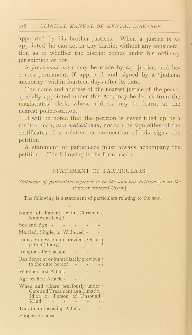 appointed by his brother justices.. When a justice is so appointed, he can act in any district without any considera- tion as to whether the district comes under his ordinary jurisdiction or not. A provisional order may be made by any justice, and be- comes permanent, if approved and signed by a ‘judicial authority ’ within fourteen days after its date. The name and address of the nearest justice of the peace, specially appointed under this Act, may be learnt from the magistrates’ clerk, whose address may be learnt at the nearest police-station. It will be noted that the petition is never filled up by a medical man, as a medical man, nor can he sign either of the certificates if a relative or connection of his signs the petition. A statement of particulars must always accompany the petition. The following is the form used : STATEMENT OF PARTICULARS. Stateumit of particulars referred to in the annexed Petition \or in the alwve or annexed Order']. The following is a statement of particulars relating to the said Name of Patient, with Christian \ Names at length - - - j Sex and Age Married, Single, or Widowed - Rank, Profession, or previous Occu-1 pation (if any) - - - - / Religious Persuasion Residence at or immediately previous ) to the date hereof - - - J Whether first Attack . . - Age on first Attack - . - - When and where previously under ) Care and Treatment as a Lunatic, ( Idiot, or Person of Unsound 1 Mind - - - - - ) Duration of existing Attack Supposed Cause ... -