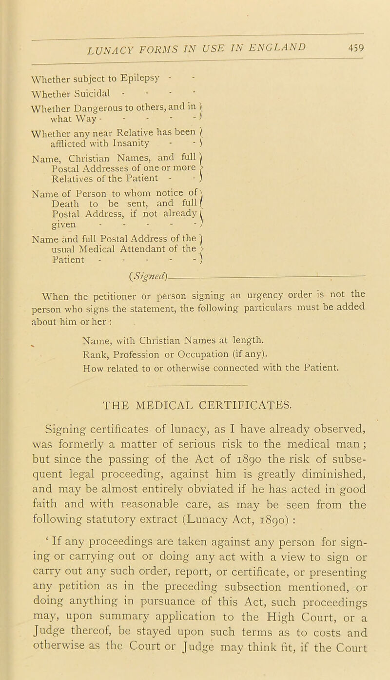 Whether subject to Epilepsy - Whether Suicidal - - - • Whether Dangerous to others, and in ) what Way •* Whether any near Relative has been ) afflicted with Insanity - ■ i Name, Christian Names, and full) Postal Addresses of one or more > Relatives of the Patient - - ) Name of Person to whom notice of \ Death to be sent, and full ( Postal Address, if not already 1 given - - - - - ' Name and full Postal Address of the 1 usual Medical Attendant of the > Patient - - - - - ) {^Signed) — ^ When the petitioner or person signing an urgency order is not the person who signs the statement, the following particulars must be added about him or her ; Name, with Christian Names at length. Rank, Profession or Occupation (if any). How related to or otherwise connected with the Patient. THE MEDICAL CERTIFICATES. Signing certificates of lunacy, as I have already observed, was formerly a matter of serious risk to the medical man ; but since the passing of the Act of i8go the risk of subse- quent legal proceeding, against him is greatly diminished, and may be almost entirely obviated if he has acted in good faith and with reasonable care, as may be seen from the following statutory extract (Lunacy Act, i8go) : ‘ If any proceedings are taken against any person for sign- ing or carrying out or doing any act with a view to sign or carry out any such order, report, or certificate, or presenting any petition as in the preceding subsection mentioned, or doing anything in pursuance of this Act, such proceedings may, upon summary application to the High Court, or a Judge thereof, be stayed upon such terms as to costs and otherwise as the Court or Judge may think fit, if the Court