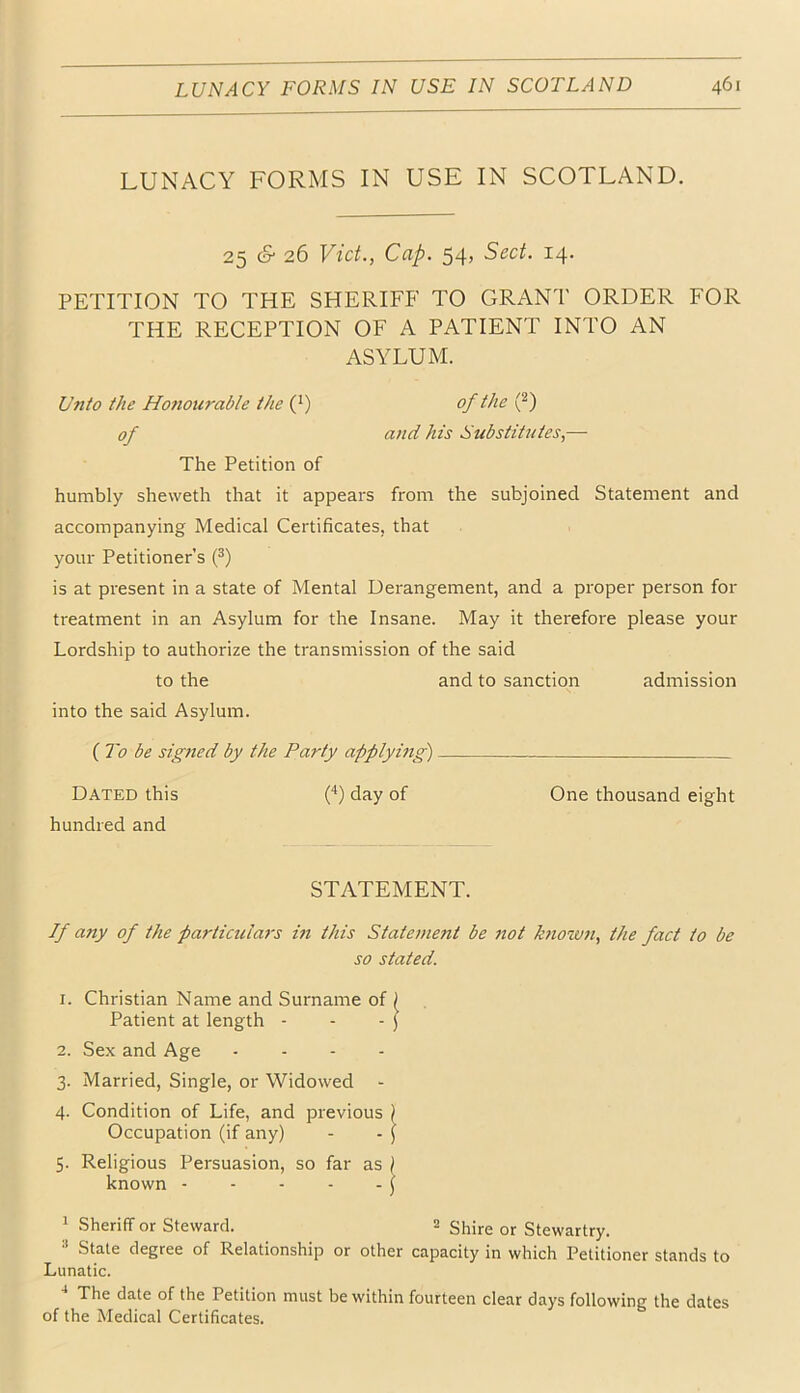 LUNACY FORMS IN USE IN SCOTLAND. 25 cS 26 Viet., Cap. 54, Sect. 14. PETITION TO THE SHERIFF TO GRANT ORDER FOR THE RECEPTION OF A PATIENT INTO AN ASYLUM. Unto the Honourable the (^) of the (^) of and his Substitutes,— The Petition of humbly sheweth that it appears from the subjoined Statement and accompanying Medical Certificates, that your Petitioner’s (^) is at present in a state of Mental Derangement, and a proper person for treatment in an Asylum for the Insane. May it therefore please your Lordship to authorize the transmission of the said to the and to sanction admission into the said Asylum. ( To be signed by the Party applying) Dated this ('*) day of One thousand eight hundred and STATEMENT. If any of the particular's in this Statement be not known, the fact to be so stated. 1. Christian Name and Surname of ^ Patient at length - - - ) 2. Sex and Age . . - . 3. Married, Single, or Widowed - 4. Condition of Life, and previous ) Occupation (if any) - - j 5. Religious Persuasion, so far as ) known j 1 Sheriff or Steward. 2 Shire or Stewartry. ^ Stale degree of Relationship or other capacity in which Petitioner stands to Lunatic. The date of the Petition must be within fourteen clear days following the dates of the Medical Certificates.