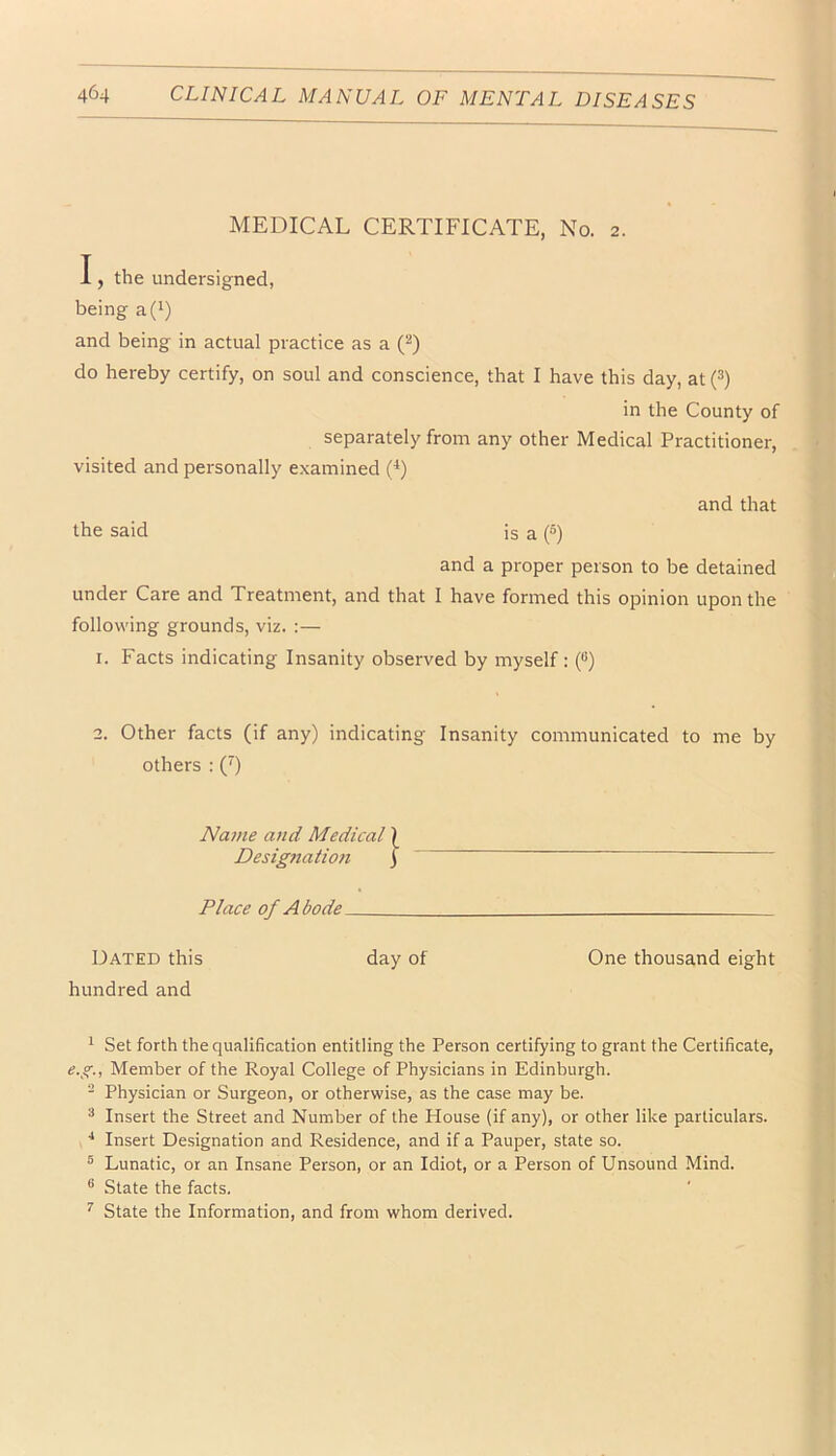 MEDICAL CERTIFICATE, No. 2. I, the undersigned, being a(i) and being in actual practice as a (^) do hereby certify, on soul and conscience, that I have this day, at (^) in the County of separately from any other Medical Practitioner, visited and personally examined (^) and that the said is a (») and a proper person to be detained under Care and Treatment, and that I have formed this opinion upon the following grounds, viz. :— 1. Facts indicating Insanity observed by myself : (“) 2. Other facts (if any) indicating Insanity communicated to me by others ; (’) Name and Medical \ Desig7iation \ Place of Abode Dated this day of One thousand eight hundred and ^ Set forth the qualification entitling the Person certifying to grant the Certificate, e.g., Member of the Royal College of Physicians in Edinburgh. ^ Physician or Surgeon, or otherwise, as the case may be. ^ Insert the Street and Number of the House (if any), or other like particulars. ■* Insert Designation and Residence, and if a Pauper, state so. ® Lunatic, or an Insane Person, or an Idiot, or a Person of Unsound Mind. ® State the facts. ^ State the Information, and from whom derived.