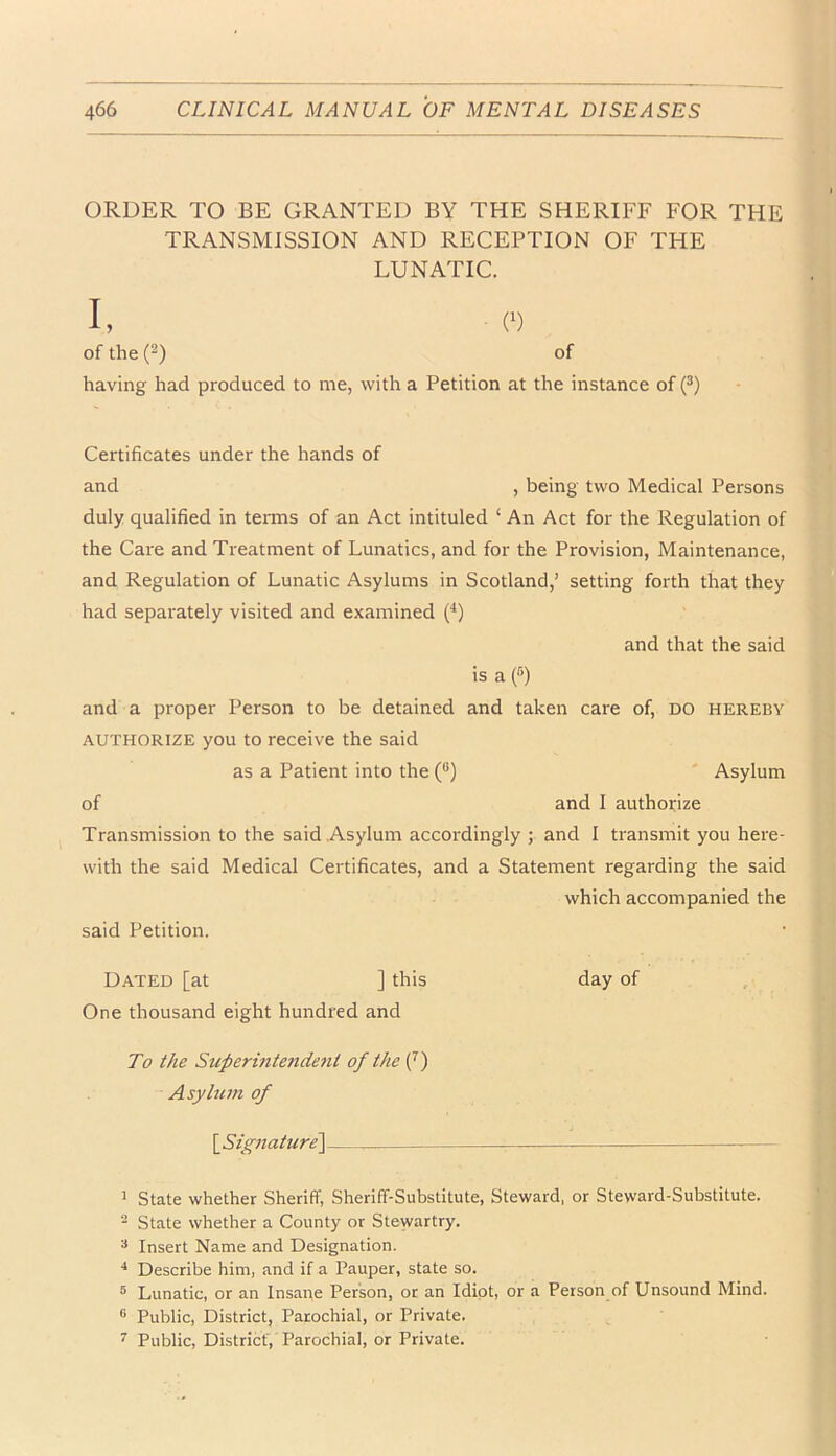 ORDER TO BE GRANTED BY THE SHERIFF FOR THE TRANSMISSION AND RECEPTION OF THE LUNATIC. I, (■) of the (“) of having had produced to me, with a Petition at the instance of (®) Certificates under the hands of and , being two Medical Persons duly qualified in terms of an Act intituled ‘ An Act for the Regulation of the Care and Treatment of Lunatics, and for the Provision, Maintenance, and Regulation of Lunatic Asylums in Scotland,’ setting forth that they had separately visited and examined (‘‘) and that the said is a (•') and a proper Person to be detained and taken care of, DO hereby AUTHORIZE you to receive the said as a Patient into the (“) Asylum of and I authotize Transmission to the said Asylum accordingly ; and 1 transmit you here- with the said Medical Certificates, and a Statement regarding the said which accompanied the said Petition. Dated [at ] this day of One thousand eight hundred and To the Superintendent of the (^) Asylum of \_Signature'\ 1 State whether Sheriff, Sheriff-Substitute, Steward, or Steward-Substitute. “ State whether a County or Stewartry. * Insert Name and Designation. ■* Describe him, and if a Pauper, state so. ® Lunatic, or an Insane Person, or an Idiot, or a Person of Unsound Mind. ® Public, District, Parochial, or Private. ^ Public, District', Parochial, or Private.