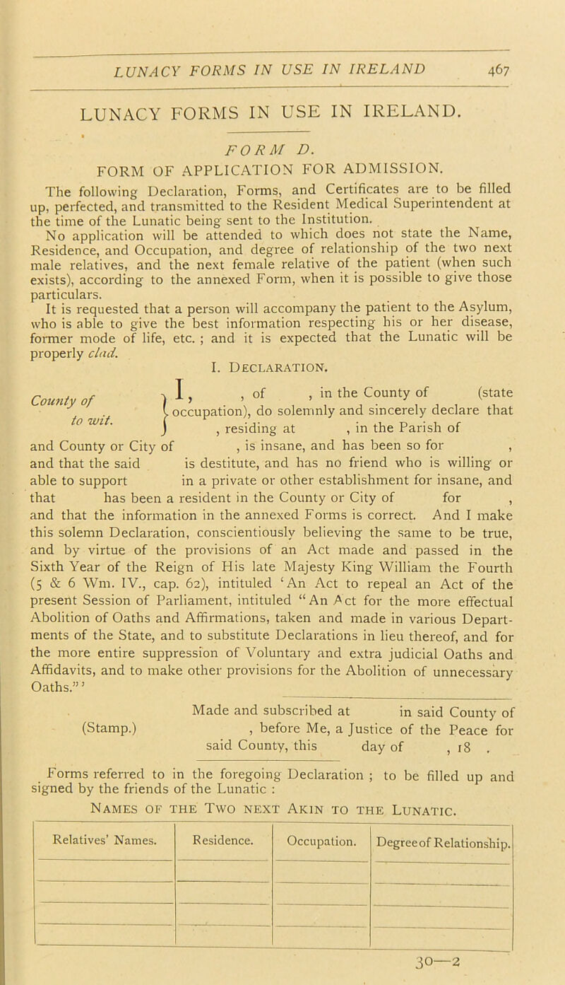 LUNACY FORMS IN USE IN IRELAND. FORM D. FORM OF APPLICATION FOR ADMISSION. The following Declaration, Forms, and Certificates are to be filled up, perfected, and transmitted to the Resident Medical Superintendent at the time of the Lunatic being sent to the Institution. No application will be attended to which does not state the Name, Residence, and Occupation, and degree of relationship of the two next male relatives, and the next female relative of the patient (when such exists), according to the annexed Form, when it is possible to give those particulars. It is requested that a person will accompany the patient to the Asylum, who is able to give the best information respecting his or her disease, former mode of life, etc. ; and it is expected that the Lunatic will be properly clad. I. Declaration. Coioity of to wit. L of in the County of (state I occupation), do solemnly and sincerely declare that j , residing at , in the Parish of and County or City of , is insane, and has been so for , and that the said is destitute, and has no friend who is willing or able to support in a private or other establishment for insane, and that has been a resident in the County or City of for , and that the information in the annexed Forms is correct. And I make this solemn Declaration, conscientiously believing the same to be true, and by virtue of the provisions of an Act made and passed in the Sixth Year of the Reign of His late Majesty King William the Fourth (5 & 6 Wm. IV., cap. 62), intituled ‘An Act to repeal an Act of the present Session of Parliament, intituled “An Act for the more effectual Abolition of Oaths and Affirmations, taken and made in various Depart- ments of the State, and to substitute Declarations in lieu thereof, and for the more entire suppression of Voluntary and extra judicial Oaths and Affidavits, and to make other provisions for the Abolition of unnecessary Oaths.” ’ Made and subscribed at in said County of (Stamp.) , before Me, a Justice of the Peace for said County, this day of , 18 . Forms referred to in the foregoing Declaration ; to be filled up and signed by the friends of the Lunatic : Names of the Two next Akin to the Lunatic. Relatives’ Names. Residence. Occupation. Degreeof Relationship. 30—2