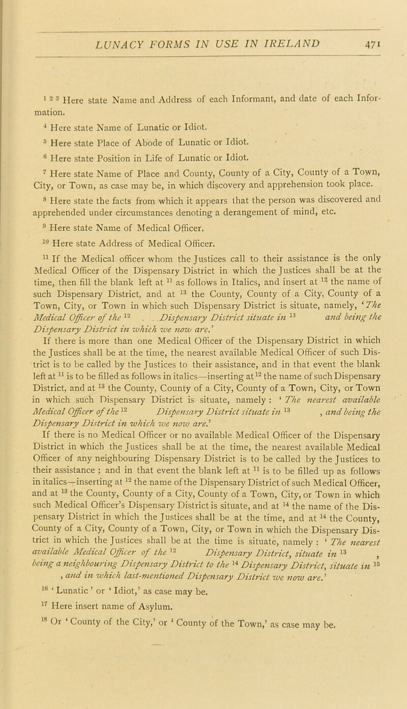 > 2 3 Here state Name and Address of each Informant, and date of each Infor- mation. Here state Name of Lunatic or Idiot. 3 Here state Place of Abode of Lunatic or Idiot. <■ ® Here state Position in Life of Lunatic or Idiot. ^ Here state Name of Place and County, County of a City, County of a Town, City, or Town, as case may be, in which discovery and apprehension took place. ® Here state the facts from which it appears that the person was discovered and apprehended under circumstances denoting a derangement of mind, etc. ® Plere state Name of Medical Officer. Here state Address of Medical Officer. If the Medical officer whom the Justices call to their assistance is the only Medical Officer of the Dispensary District in which the J ustices shall be at the time, then fill the blank left at as follows in Italics, and insert at the name of such Dispensary District, and at ^3 the County, County of a City, County of a Town, City, or Town in which such Dispensary District is situate, namely, ‘ The Medical Officer of the , Dispensary District situate in ^3 and beutg the Dispensary District in -which -we no-ou are. ’ If there is more than one Medical Officer of the Dispensary District in which the Justices shall be at the time, the nearest available Medical Officer of such Dis- trict is to be called by the Justices to their assistance, and in that event the blank left at is to be filled as follows in italics—inserting at^^ the name of such Dispensary District, and at '3 the County, County of a City, County of a Town, City, or Town in which such Dispensary District is situate, namely : ‘ The nea7-est available Medical Officer of the Dispensary District siHiate in ^3 , and being the Dispensary District in which -we tiow are.' If there is no Medical Officer or no available Medical Officer of the Dispensary District in which the Justices shall be at the time, the nearest available Medical Officer of any neighbouring Dispensary District is to be called by the Justices to their assistance ; and in that event the blank left at is to be filled up as follows in italics—inserting at the name of the Dispensary District of such Medical Officer, and at ^3 the County, County of a City, County of a Town, City, or Town in which such Medical Officer’s Dispensary District is situate, and at 3“* the name of the Dis- pensary District in which the Justices shall be at the time, and at the County, County of a City, County of a Town, City, or Town in which the Dispensary Dis- trict in which the Justices shall be at the time is situate, namely : ‘ The Clearest available Medical Officer of the '3 Dispensary District, situate in ^3 , being a neighbouritig Dispensary Dishdct to the !■* Dispensary District, situate in 3® , a7id in which last-mentioned Dispensary District we now are.' 3“ ‘ Lunatic ’ or ‘ Idiot,’ as case may be. 3^ Here insert name of Asylum. Cr County of the City, or ‘ County of the Town,’ as case may be.