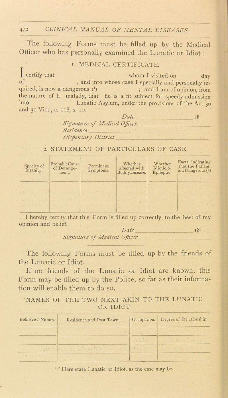 The following Forms must be filled up by the Medical Officer who has personally examined the Lunatic or Idiot: I. MEDICAL CERTIFICATE. I certify that whom I visited on day of , and into whose case I specially and personally in- quired, is now a dangerous fi) ; and 1 am of opinion, from the nature of h malady, that he is a fit subject for speedy admission into Lunatic Asylum, under the provisions of the Act 30 and 31 Viet., c. 118, s. 10. Date 18 Signature of Medical Officer Residence ^ Dispensary District 2. STATEMENT OF PARTICULARS OF CASE. Species of Insanity. ProbableCause of Derange- ment. Prominent Symptoms. Whether affected with BodilyDisease. Whether Idiotic or Epileptic. Facts indicating that the Patient is a Dangerous (2) I hereby certify that this Form is filled up correctly, to the best of my opinion and belief. Date 18 Signature of Medical Officer The following Forms must be filled up by the friends of the Lunatic or Idiot. If no friends of the Lunatic or Idiot are known, this Form may be filled up by the Police, so far as their informa- tion will enable them to do so. NAMES OF THE TWO NEXT AKIN TO THE LUNATIC OR IDIOT. Relatives’ Names. Residence and Post Town. Occupation. Degree of Relationship. f ■i 1 - Here state Lunatic or Idiot, as the case may be.