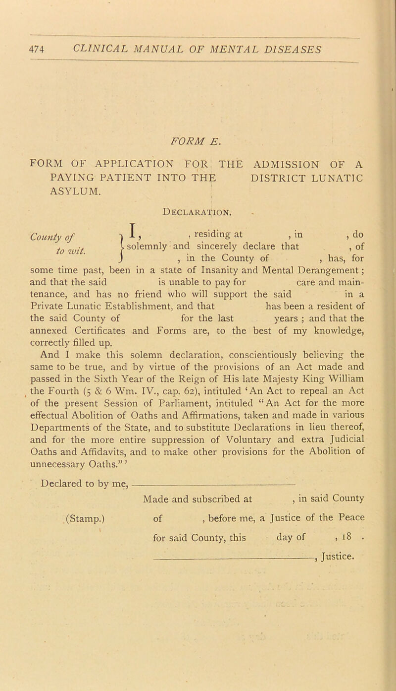 FORM E. FORM OF APPLICATION FOR, THE ADMISSION OF A PAYING PATIENT INTO THE DISTRICT LUNATIC ASYLUM. County of to wit. Declaration. il, , residing at , in , do solemnly and sincerely declare that , of , in the County of , has, for some time past, been in a state of Insanity and Mental Derangement; and that the said is unable to pay for care and main- tenance, and has no friend who will support the said in a Private Lunatic Establishment, and that has been a resident of the said County of for the last years ; and that the annexed Certificates and Forms are, to the best of my knowledge, correctly filled up. And I make this solemn declaration, conscientiously believing the same to be true, and by virtue of the provisions of an Act made and passed in the Sixth Year of the Reign of His late Majesty King William the Fourth (5 & 6 Wm. IV., cap. 62), intituled ‘An Act to repeal an Act of the present Session of Parliament, intituled “An Act for the more effectual Abolition of Oaths and Affirmations, taken and made In various Departments of the State, and to substitute Declarations in lieu thereof, and for the more entire suppression of Voluntary and extra Judicial Oaths and Affidavits, and to make other provisions for the Abolition of unnecessary Oaths.” ’ Declared to by me, Made and subscribed at , in said County (Stamp.) of , before me, a Justice of the Peace I for said County, this day of , 18 . — , Justice.