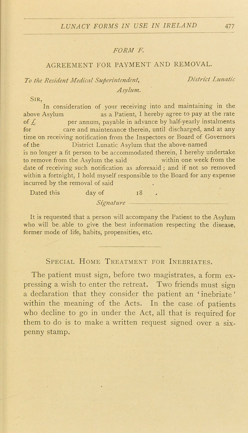 FORM F. AGREEMENT FOR PAYMENT AND REMOVAL. To the Resident Medical Superintende?it, District Lunatic Asylum. Sir, In consideration of your receiving into and maintaining in the above Asylum as a Patient, I hereby agree to pay at the rate of £ per annum, payable in advance by half-yearly instalments for care and maintenance therein, until discharged, and at any time on receiving notification from the Inspectors or Board of Governors of the District Lunatic Asylum that the above-named is no longer a fit person to be accommodated therein, I hereby undertake to remove from the Asylum the said within one week from the date of receiving such notification as aforesaid ; and if not so removed within a fortnight, I hold myself responsible to the Board for any expense incurred by the removal of said / Dated this day of i8 . Signature It is requested that a person will accompany the Patient to the Asylum who will be able to give the best information respecting the disease, former mode of life, habits, propensities, etc. Special Home Treatment for Inebriates. The patient must sign, before two magistrates, a form ex- pressing a wish to enter the retreat. Two friends must sign a declaration that they consider the patient an ‘ inebriate ’ within the meaning of the Acts. In the case of patients who decline to go in under the Act, all that is required for them to do is to make a written request signed over a six- penny stamp.