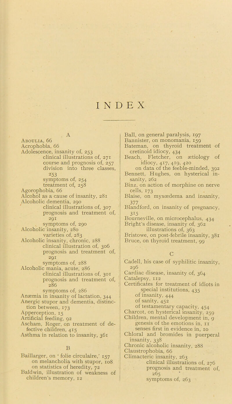 INDEX . A Aboulia, 66 Acrophobia. 66 Adolescence, insanity of, 253 clinical illustrations of, 271 course and prognosis of, 257 division into three classes, 253 symptoms of, 254 treatment of, 258 Agorophobia, 66 Alcohol as a cause of insanity, 281 Alcoholic dementia, 290 clinical illustrations of, 307 prognosis and treatment of, 291 symptoms of, 290 Alcoholic insanity, 280 varieties of, 283 Alcoholic insanity, chronic, 288 clinical illustration of, 306 prognosis and treatment of, 291 symptoms of, 288 Alcoholic mania, acute, 286 clinical illustrations of, 301 prognosis and treatment of, 286 symptoms of, 286 Anaemia in insanity of lactation, 344 Anergic stupor and dementia, distinc- tion between, 173 Apperception. 15 Artificial feeding, 92 Ascham, Roger, on treatment of de- fective children, 415 Asthma in relation to insanity, 361 B Baillarger, on ‘ folie circulaire,’ 157 on melancholia with stupor, 108 on statistics of heredity, 72 Baldwin, illustration of weakness of children’s memory, 12 Ball, on general paralysis, 197 Bannister, on monomania, 159 Bateman, on thyroid treatment of cretinoid idiocy, 434 Beach, Fletcher, on aetiology of idiocy, 417, 419, 420 on data of the feeble-minded, 392 Bennett, Hughes, on hysterical in- sanity, 262 Binz, on action of morphine on nerve cells, 173 Blaise, on myxcedema and insanity, 377 Blandford, on insanity of pregnancy, 3^5 Bourneville, on microcephalus, 434 Bright’s disease, insanity of, 362 illustrations of, 363 Bristowe, on post-febrile insanity, 381 Bruce, on thyroid treatment, 99 C Cadell, his case of S3-philitic insanity, 296 Cardiac disease, insanity of, 364 Catalepsy, 112 Certificates for treatment of idiots in special institutions, 435 of insanity, 444 of sanity, 452 of testamentary capacity, 454 Charcot, on hysterical insanity, 259 Children, mental development in, g genesis of the emotions in, ii senses first in evidence in, 10 Chloral and bromides in puerperal insanity, 338 Chronic alcoholic insanity, 288 Claustrophobia, 66 Climacteric insanity, 263 clinical illustrations of, 276 prognosis and treatment of, 265 symptoms of, 263