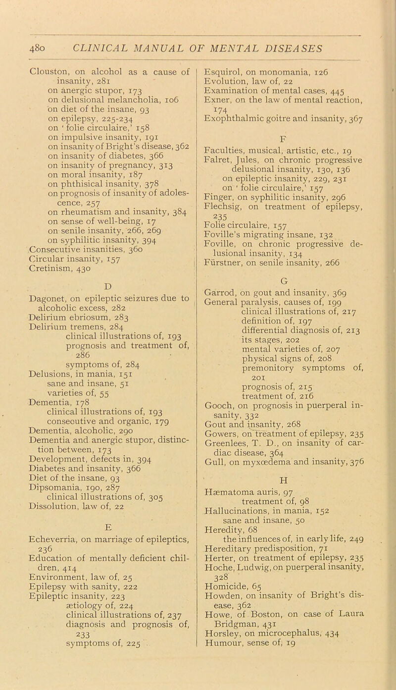 Clouston, on alcohol as a cause of insanity, 281 on anergic stupor, 173 on delusional melancholia, 106 on diet of the insane, 93 on epilepsy, 225-234 on ' folie circulaire,’ 158 on impulsive insanity, 191 on insanity of Bright’s disease, 362 on insanity of diabetes, 366 on insanity of pregnancy, 313 on moral insanity, 187 on phthisical insanity, 378 on prognosis of insanity of adoles- cence, 257 on rheumatism and insanity, 384 on sense of well-being, 17 on senile insanity, 266, 269 on syphilitic insanity, 394 Consecutive insanities, 360 Circular insanity, 157 Cretinism, 430 D Dagonet, on epileptic seizures due to alcoholic excess, 282 Delirium ebriosum, 283 Delirium tremens, 284 clinical illustrations of, 193 prognosis and treatment of, 286 symptoms of, 284 Delusions, in mania, 151 sane and insane, 51 varieties of, 55 Dementia, 178 clinical illustrations of, 193 consecutive and organic, 179 Dementia, alcoholic, 290 Dementia and anergic stupor, distinc- tion between, 173 Development, defects in, 394 Diabetes and insanity, 366 Diet of the insane, 93 Dipsomania, 190, 287 clinical illustrations of, 305 Dissolution, law of, 22 E Echeverria, on marriage of epileptics, 236 Education of mentally deficient chil- dren, 414 Environment, law of, 25 Epilepsy with sanity, 222 Epileptic insanity, 223 aetiology of, 224 clinical illustrations of, 237 diagnosis and prognosis of, 233 symptoms of, 225 Esquirol, on monomania, 126 Evolution, law of, 22 Examination of mental cases, 445 Exner, on the law of mental reaction, 174 Exophthalmic goitre and insanity, 367 F Faculties, musical, artistic, etc., 19 Falret, Jules, on chronic progressive delusional insanity, 130, 136 on epileptic insanity, 229, 231 on ' folie circulaire,’ 157 Finger, on syphilitic insanity, 296 Flechsig, on treatment of epilepsy, 235 . Folie circulaire, 157 Foville’s migrating insane, 132 Foville, on chronic progressive de- lusional insanity, 134 Fiirstner, on senile insanity, 266 G Garrod, on gout and insanity, 369 General paralysis, causes of, 199 clinical illustrations of, 217 definition of, 197 differential diagnosis of, 213 its stages, 202 mental varieties of, 207 physical signs of, 208 premonitory symptoms of, 201 prognosis of, 215 treatment of, 216 Gooch, on prognosis in puerperal in- sanity, 332 Gout and insanity, 268 Gowers, onTreatment of epilepsy, 235 Greenlees, T. D., on insanity of car- diac disease, 364 Gull, on myxcedema and insanity, 376 H Hsematoma auris, 97 treatment of, 98 Hallucinations, in mania, 152 sane and insane, 50 Heredity, 68 the influences of, in early life, 249 Hereditary predisposition, 71 Herter, on treatment of epilepsy, 235 Hoche, Ludwig, on puerperal insanity, 328 Homicide, 65 Howden, on insanity of Bright’s dis- ease, 362 Howe, of Boston, on case of Laura Bridgman, 431 Horsley, on microcephalus, 434 Humour, sense of, 19