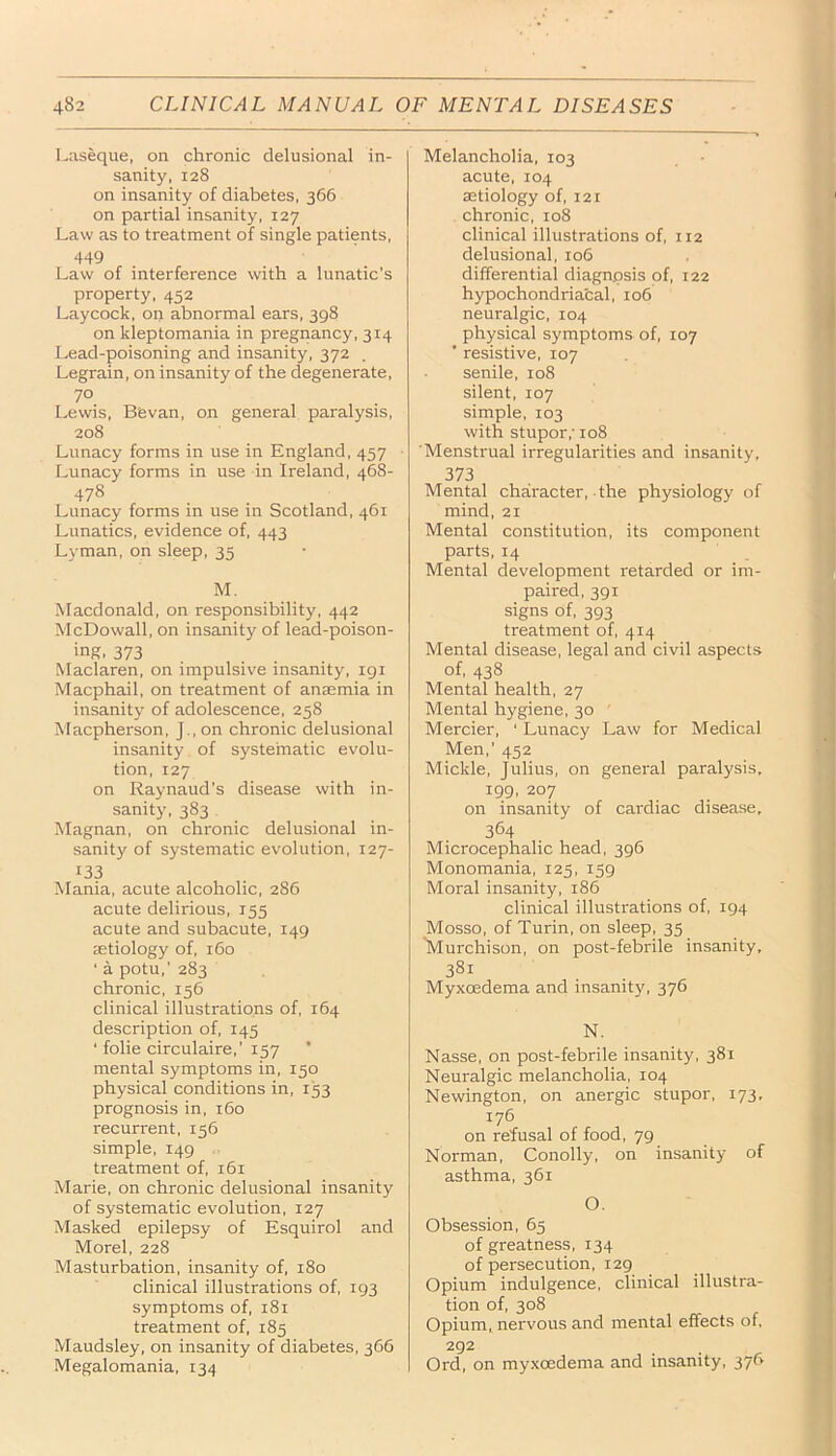 Laseque, on chronic delusional in- sanity, 128 on insanity of diabetes, 366 on partial insanity, 127 Law as to treatment of single patients, 449 . Law of interference with a lunatic’s property, 452 Laycock, on abnormal ears, 398 on kleptomania in pregnancy, 314 Lead-poisoning and insanity, 372 Legrain, on insanity of the degenerate, 70 Lewis, B'evan, on general paralysis, 208 Lunacy forms in use in England, 457 Lunacy forms in use in Ireland, 468- 478 Lunacy forms in use in Scotland, 461 Lunatics, evidence of, 443 Lyman, on sleep, 35 M. Macdonald, on responsibility, 442 McDowall, on insanity of lead-poison- ing, 373 Maclaren, on impulsive insanity, igi Macphail, on treatment of anaemia in insanity of adolescence, 258 Macpherson, J., on chronic delusional insanity of systematic evolu- tion, 127 on Raynaud’s disease with in- sanity, 383 Magnan, on chronic delusional in- sanity of systematic evolution, 127- 133 Mania, acute alcoholic, 286 acute delirious, 155 acute and subacute, 149 aetiology of, 160 ‘ a potu,’ 283 chronic, 156 clinical illustrations of, 164 description of, 145 ‘ folie circulaire,’ 157 mental symptoms in, 150 physical conditions in, 153 prognosis in, 160 recurrent, 156 simple, 149 treatment of, 161 Marie, on chronic delusional insanity of systematic evolution, 127 Masked epilepsy of Esquirol and Morel, 228 Masturbation, insanity of, 180 clinical illustrations of, 193 symptoms of, 181 treatment of, 185 Maudsley, on insanity of diabetes, 366 Megalomania, 134 Melancholia, 103 acute, 104 aetiology of, 121 chronic, 108 clinical illustrations of, 112 delusional, 106 differential diagnosis of, 122 hypochondriacal, 106 neuralgic, 104 physical symptoms of, 107 ’ resistive, 107 senile, 108 silent, 107 simple, 103 with stupor,' 108 Menstrual irregularities and insanity, 373 Mental character, the physiology of mind, 21 Mental constitution, its component parts, 14 Mental development retarded or im- paired, 391 signs of, 393 treatment of, 414 Mental disease, legal and civil aspects of, 438 Mental health, 27 Mental hygiene, 30 ' Mercier, ‘ Lunacy Law for Medical Men,’ 452 Mickle, Julius, on general paralysis, 199, 207 on insanity of cardiac disease, 364 Microcephalic head, 396 Monomania, 125, 159 Moral insanity, 186 clinical illustrations of, 194 Mosso, of Turin, on sleep, 35 'Murchison, on post-febrile insanity, 381 Myxoedema and insanity, 376 N. Nasse, on post-febrile insanity, 381 Neuralgic melancholia, 104 Newington, on anergic stupor, 173, 176 on refusal of food, 79 Norman, Conolly, on insanity of asthma, 361 O. Obsession, 65 of greatness, 134 of persecution, 129 Opium indulgence, clinical illustra- tion of, 308 Opium, nervous and mental effects of. 292 Ord, on myxcedema and insanity. 376