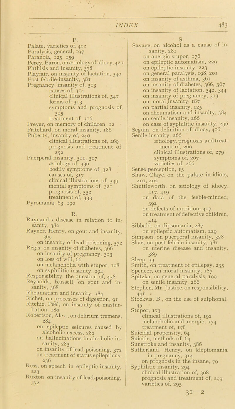 P, Palate, varieties of, 402 Paralysis, general, 197 Paranoia, 125, 159 Percy, Baron, on jetiology of idiocy, 420 Phthisis and insanity, 378 Playfair, on insanity of lactation, 340 Post-febrile insanity, 381 Pregnancy, insanity of, 313 causes of, 314 clinical illustrations of, 347 forms of, 313 symptoms and prognosis of, 315 treatment of, 316 Preyer, on memory of children, 12 Pritchard, on moral insanity, 186 Puberty, insanity, of, 249 clinical illustrations of, 269 prognosis and treatment of, 252 Puerperal insanity, 311, 317 aetiology of, 330 bodily symptoms of, 328 causes of, 317 clinical illustrations of, 349 mental symptoms of, 321 prognosis of, 332 treatment of, 333 Pyrpmania, 63, 190 R. Raynaud’s disease in relation to in- sanity, 382 Rayner, Henry, on gout and insanity, 369 on insanity of lead-poisoning, 372 Regis, on insanity of diabetes, 366 on insanity of pregnancy, 313 on loss of will, 66 on melancholia with stupor, 108 on syphilitic insanity, 294 Responsibility, the question of, 438 Reynolds, Russell, on gout and in- sanity, 368 Rheumatism and insanity, 384 Richet, on processes of digestion, 91 Ritchie, Peel, on insanity of mastur- bation, 180 Robertson, Alex., on delirium tremens, 284 on epileptic seizures caused by alcoholic excess, 282 on hallucinations in alcoholic in- sanity, 283 on insanity of lead-poisoning, 372 on treatment of status epilepticus, 236 Ross, on speech in epileptic insanity, 223 Kuxton, on insanity of lead-poisoning, 372 S. Savage, on alcohol as a cause of in- sanity, 281 on anergic stupor, 176 on epileptic automatism, 229 on epileptic insanity, 223 on general paralysis, 198, 201 on insanity of asthma, 361 on insanity of diabetes, 366, 367 bn insanity of lactation, 342, 344 on insanity of pregnancy, 313 ■ on moral .insanity , 187 on partial insanity, 125 on rheumatism and insanity, 384 on senile insanity, 266 on case of syphilitic insanity, 296 Seguin, on definition of idiocy, 416 Senile insanity, 266 aetiology, prognosis, and treat- ment of, 269 .clinical illustrations of, 279 symptoms of, 267 varieties of, 266 Sense perception, 15 Shaw, Claye, on the palate in idiots, 401, 402 Shuttleworth, on aetiology of idiocy, 417. 419 on data of the feeble-minded, 392 on defects of nutrition, 407 on treatment of defective children, 414 Sibbald, on dipsomania, 287 on epileptic automatism, 229 Simpson, on puerperal insanity, 328 Skae, on post-febrile insanity, 381 on uterine disease and insanity, 389 Sleep, 33 Smith, on treatment of epilepsy, 235 Spencer, on moral insanity, 187 Spitzka, on general paralysis, 199 on senile insanity, 266 Stephen, Mr. Justice, on responsibility, 441 , Stockvis, B., on the use of sulphonal, 45 Stupor, 173 clinical illustrations of, 192 melancholic and anergic, 174 treatment of, 178 Suicidal propensity, 64 Suicide, methods of, 64 Sunstroke and insanity, 386 Sutherland, Henry, on kleptomania in pregnancy, 314 on prognosis in the insane,. 79 Syphilitic insanity, 294 clinical illustration of, 308 prognosis and treatment of, 299 varieties of, 295 31—2