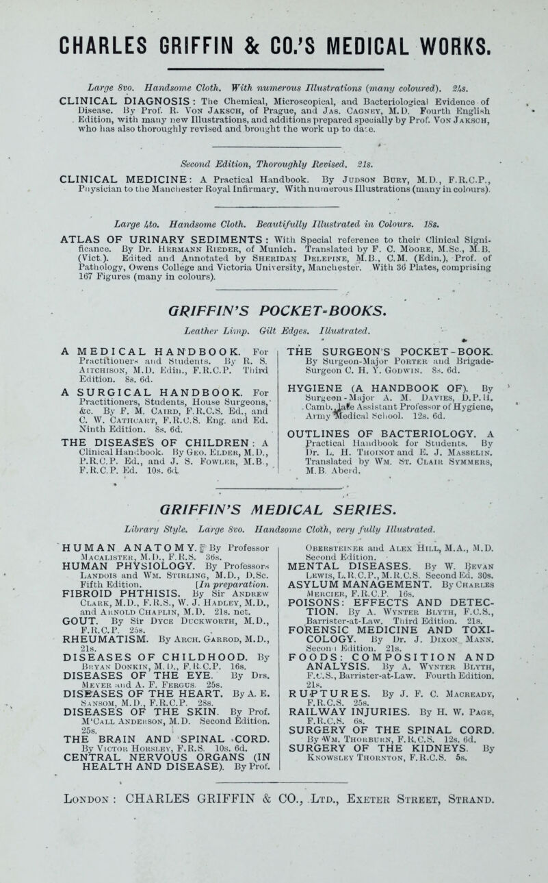 CHARLES GRIFFIN & CO.'S MEDICAL WORKS. Large 8vo. Handsome Cloth. With numerous Illustrations (many coloured). SUs. CLINICAL DIAGNOSIS: The Chemical, Microscopical, and Bacteriological Evidence of Disease, liy Prof. R. Von Jaksch, of Prague, and Jas. Cagnicy, M.U. Fourth English . Edition, with many new Illustrations, and additions prepared specially by Prof. Von Jaksch, who has also thoroughly revised and brought the work up to da:e. Second Edition, Thoroughly Revised. 21s. CLINICAL MEDICINE: A Practical Handbook. By Judson Bdry, M.D., F.R.C.P., Piiysician to tlie Manchester Royal Infirmary, With numerous Illustrations (many in colours). Large Uto. Handsome Cloth. Beautifully Illustrated in Colours. 18s. ATLAS OF URINARY SEDIMENTS : With Special reference to their Clinical Signi- ficance. By Dr. Hicrmann Rieder, of Munich. Translated by F. C. Moore, M.Sc, M.B. (Vict.). Edited and Annotated by Sheridan Delepine, M.B., CM. (Edin.), Prof, of Pathology, Owens College and Victoria University, Manchester. With 36 Plates, comprising 167 Figures (many in colours). GRIFFIN'S POCKET=BOOKS. Leather Limp. Gilt Edges. Illustrated. A MEDICAL HANDBOOK. For Practitioner.-* and Students. By R. S. AircHisoN, M.D. Kdin., F.R.C.P. Thii>d Edition. 8s. 6d. A SURGICAL HANDBOOK. For Practitioners, Students, House Surgeons, &c. By F. M. Caird, F.R.C.S. Ed., and C. W. Cathcaut, F.R.C.S. Eng. and Ed. Ninth Edition. 8s. 6d. THE DISEASES OF CHILDREN : A Clinical Handbook. \iy Geo. Elder, M. D., P.R.C.P. Ed., and J. S. Fowler, M.B., F.R.C.P. Ed. 10s. 6(1. THE SURGEONS POCKET-BOOK. By Surgeon-Major Porter and Brigade- Surgeon C. H. Y. Godwin. 8s. 6d. HYGIENE (A HANDBOOK OF). By Surgeon-Major A. M. Uavies, D.P. li. . Camb.^afe A.ssisl ant Profes.sor of Hygiene, Army Medical School. r2s. 6d. OUTLINES OF BACTERIOLOGY. A Practical Handbook for Students. By Dr. L. H. Thoinot and E. J. Masselin. Translated by Wm. St. Clair Symmers, M.B. Abeid. GRIFFIN'S MEDICAL SERIES. Library Style. Large Svo. Handsome Cloth, very fully Illustrated. HUMAN A N A T O M Y. ^Miy Professor Macalisteh, M.l)., F.1{.S. 36s. HUMAN PHYSIOLOGY. By Professors Landois and Wm. Stirling, M.D., D.Sc. Fifth Edition. [hi preparation. FIBROID PHTHISIS. By Sir Andrew Clark, M.D., F.R.S., W. J. Hadley, M.D., and Arnold Chaplin, M.D. 21s. net. GOUT. By Sir Dyce Duckworth, M.D., F.R.C.P. 25s. RHEUMATISM. By Arch. Garrod, M.D., 21s. DISEASES OF CHILDHOOD. By Bkyax Donkin, M. I)., F. K C.P. 16s. DISEASES OF THE EYE. By Dis. Mever ;ind A. F. Fergus. 25s. DISEASES OF THE HEART. By A. E. Sansom, M.D., F.R.C.P. 28s. DISEASES OF THE SKIN. By Prof. M'Call Andekson, M.D. Second Edition. 25s. THE BRAIN AND SPINAL CORD. By ViCToii HoRSLEv, F.R.S. 10s. 6d. CENTRAL NERVOUS ORGANS (IN HEALTH AND DISEASE). By Prof. Obersteiner and Alex Hill, M.A., M.D. Second Edition. MENTAL DISEASES. By W. Bevan Lewis, L.R. CP., M.R.C.S. Second Ed. 30s. ASYLUM MANAGEMENT. By Charles Mercier, F.R.C.P. 16.S. POISONS: EFFECTS AND DETEC- TION. By A. Wvnter Blyth, F.C.S., Barrister-at-Law. Third Edition. 21s. FORENSIC MEDICINE AND TOXI- COLOGY. By Dr. J. Dixon M.\nn, Secon i J'jditioiL 21s. FOODS: COMPOSITION AND ANALYSIS. By A. Wynter Blyth, F.t'.S., Barrister-at-Law. Fourth Edition. 21s. RUPTURES. By J. F. C. Macready, F.R.C.S. 25s. RAILWAY INJURIES. By H. W. Page, F.R.C.S. 6.S. SURGERY OF THE SPINAL CORD. ]5y\VM. THORBUim, F.R.C.S. 12s. 6d. SURGERY OF THE KIDNEYS. By Knowsley Thornton, F.R.C.S. 6s. London : CHARLES GRIFFIN & CO., Ltd., Exeter Street, Strand.