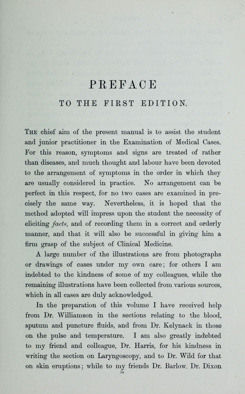 TO THE FIRST EDITION. The chief aim of the present manual is to assist the student and junior practitioner in the Examination of Medical Cases. For this reason, symptoms and signs are treated of rather than diseases, and much thought and labour have been devoted to the arrangement of symptoms in the order in which they are usually considered in practice. No arrangement can be perfect in this respect, for no two cases are examined in pre- cisely the same way. Nevertheless, it is hoped that the method adopted will impress upon the student the necessity of eliciting facts, and of recording them in a correct and orderly manner, and that it will also be successful in giving him a firm grasp of the subject of Clinical Medicine. A large number of the illustrations are from photographs or drawings of cases under my own care; for others I am indebted to the kindness of some of my colleagues, while the remaining illustrations have been collected from various sources, which in all cases are duly acknowledged. In the preparation of this volume I have received help from Dr. Williamson in the sections relating to the blood, sputum and puncture fluids, and from Dr. Kelynack in those on the pulse and temperature. I am also greatly indebted to my friend and colleague, Dr. Harris, for his kindness in writing the section on Laryngoscopy, and to Dr. Wild for that on skin eruptions; while to my friends Dr. Barlow. Dr. Dixon