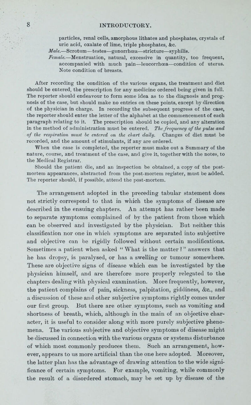 particles, renal cells, amorphous lithates and phosphates, crystals of uric acid, oxalate of lime, triple phosphates, &c. Male.—Scrotum—testes—gonorrhoea—stricture—syphilis. Female.—Menstruation, natural, excessive in quantity, too frequent, accompanied with much pain—leucorrhoea—condition of uterus. Note condition of breasts. After recording the condition of the various organs, the treatment and diet should be entered, the prescription for any medicine ordered being given in full. The reporter should endeavour to form some idea as to the diagnosis and prog- nosis of the case, but should make no entries on these points, except by direction of the physician in charge. In recording the subsequent progress of the case, the reporter should enter the letter of the alphabet at the commencement of each paragraph relating to it. The prescription should be copied, and any alteration in the method of administration must be entered. The frequency of the pulse and of the respiration must he entered on the chart daily. Changes of diet must be recorded, and the amount of stimulants, if any are ordered. When the case is completed, the reporter must make out a Summary of the nature, course, and treatment of the case, and give it, together with the notes, to the Medical Registrar. Should the patient die, and an inspection be obtained, a copy of the post- mortem appearances, abstracted from the post-mortem register, must be added. The reporter should, if possible, attend the post-mortem. The arrangement adopted in the preceding tabular statement does not strictly correspond to that in which the symptoms of disease are described in the ensuing chapters. An attempt has rather been made to separate symptoms complained of by the patient from those which can be observed and investigated by the physician. But neither this classification nor one in which symptoms are separated into subjective and objective can be rigidly followed without certain modifications. Sometimes a patient when asked What is the matter? answers that he has dropsy, is paralysed, or has a swelling or tumour somewhere. These are objective signs of disease which can be investigated by the physician himself, and are therefore more properly relegated to the chapters dealing with physical examination. More frequently, however, the patient complains of pain, sickness, palpitation, giddiness, &c., and a discussion of these and other subjective symptoms rightly comes under our first group. But there are other symptoms, such as vomiting and shortness of breath, which, although in the main of an objective char- acter, it is useful to consider along with more purely subjective pheno- mena. The various subjective and objective symptoms of disease might be discussed in connection with the various organs or systems disturbance of which most commonly produces them. Such an arrangement, how- ever, appears to us more artificial than the one here adopted. Moreover, the latter plan has the advantage of drawing attention to the wide signi- ficance of certain symptoms. For example, vomiting, while commonly the result of a disordered stomach, may be set up by disease of the