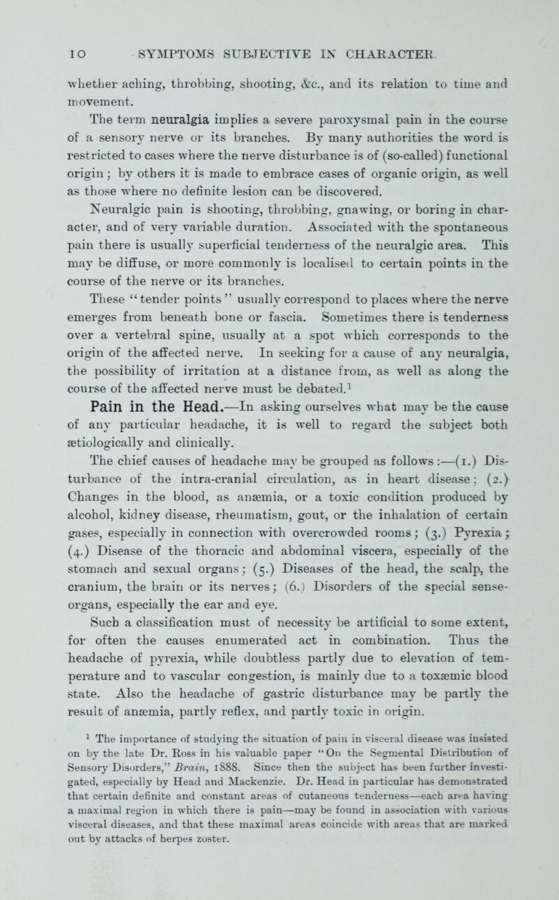 whether aching, throbbing, shooting, &c., and its relation to time and movement. The term neuralgia implies a severe paroxysmal pain in the course of a sensory nerve or its branches. By many authorities the word is restricted to cases where the nerve disturbance is of (so-called) functional origin; by others it is made to embrace cases of organic origin, as well as those where no definite lesion can be discovered. Neuralgic pain is shooting, throbbing, gnawing, or boring in char- acter, and of very variable duration. Associated with the spontaneous pain there is usually superficial tenderness of the neuralgic area. This may be diffuse, or more commonly is localised to certain points in the course of the nerve or its branches. These  tender points  usually correspond to places where the nerve emerges from beneath bone or fascia. Sometimes there is tenderness over a vertebral spine, usually at a spot which corresponds to the origin of the affected nerve. In seeking for a cause of any neuralgia, the possibility of irritation at a distance from, as well as along the course of the affected nerve must be debated,^ Pain in the Head.—in asking ourselves what may be the cause of any particular headache, it is well to regard the subject both setiologically and clinically. The chief causes of headache ma}- be grouped as follows :—(i.) Dis- turbance of the intra-cranial circulation, as in heart disease: (2.) Changes in the blood, as anaemia, or a toxic condition produced by alcohol, kidney disease, rheumatism, gout, or the inhalation of certain gases, especially in connection with overcrowded rooms; (3.) Pyrexia; (4.) Disease of the thoracic and abdominal viscera, especially of the stomach and sexual organs: (5.) Diseases of the head, the scalp, the cranium, the brain or its nerves; (6.) Disorders of the special sense- organs, especially the ear and eye. Such a classification must of necessity be artificial to some extent, for often the causes enumerated act in combination. Thus the headache of pyrexia, while doubtless partly due to elevation of tem- perature and to vascular congestion, is mainly due to a toxsemic blood state. Also the headache of gastric disturbance may be partly the result of anaemia, partly reflex, and partly toxic in origin. ^ The importance of studying the situation of pain in visceral disease was insisted on by the late Dr. Ross in his valuable paper On the Segmental Distribution of Sensory Disorders, Brain, 1888. Since then the subject has been further investi- gated, especially by Head and Mackenzie. Dr. Head in particular has demonstrated that certain definite and constant areas of cutaneous tenderness—each arc-a having a maximal region in which there is pain—ma}' be found in association with various visceral diseases, and that these maximal areas coincide with areas that are marked out by attacks of herpes zoster.