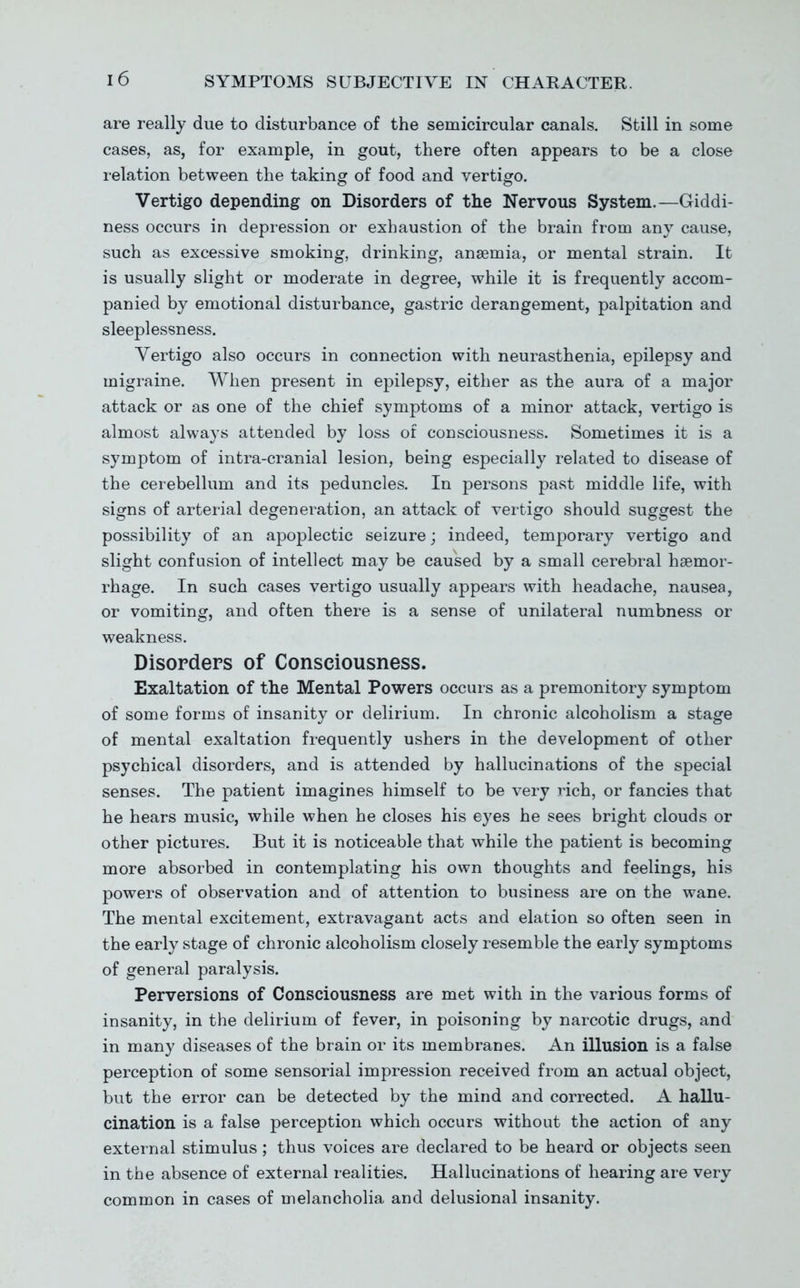 are really due to disturbance of the semicircular canals. Still in some cases, as, for example, in gout, there often appears to be a close relation between the taking of food and vertigo. Vertigo depending on Disorders of the Nervous System.—Giddi- ness occurs in depression or exhaustion of the brain from any cause, such as excessive smoking, drinking, anaemia, or mental strain. It is usually slight or moderate in degree, while it is frequently accom- panied by emotional disturbance, gastric derangement, palpitation and sleeplessness. Vertigo also occurs in connection with neurasthenia, epilepsy and migraine. When present in epilepsy, either as the aura of a major attack or as one of the chief symptoms of a minor attack, vertigo is almost always attended by loss of consciousness. Sometimes it is a symptom of intra-cranial lesion, being especially related to disease of the cerebellum and its peduncles. In persons past middle life, with signs of arterial degeneration, an attack of vertigo should suggest the possibility of an apoplectic seizure; indeed, temporary vertigo and slight confusion of intellect may be caused by a small cerebral haemor- rhage. In such cases vertigo usually appears with headache, nausea, or vomiting, and often there is a sense of unilateral numbness or weakness. Disorders of Consciousness. Exaltation of the Mental Powers occurs as a premonitory symptom of some forms of insanity or delirium. In chronic alcoholism a stage of mental exaltation frequently ushers in the development of other psychical disorders, and is attended by hallucinations of the special senses. The patient imagines himself to be very rich, or fancies that he hears music, while when he closes his eyes he sees bright clouds or other pictures. But it is noticeable that while the patient is becoming more absorbed in contemplating his own thoughts and feelings, his powers of observation and of attention to business are on the wane. The mental excitement, extravagant acts and elation so often seen in the early stage of chronic alcoholism closely resemble the early symptoms of general paralysis. Perversions of Consciousness are met with in the various forms of insanity, in the delirium of fever, in poisoning by narcotic drugs, and in many diseases of the brain or its membranes. An illusion is a false perception of some sensorial impression received from an actual object, but the error can be detected by the mind and corrected. A hallu- cination is a false perception which occurs without the action of any external stimulus ; thus voices are declared to be heard or objects seen in the absence of external realities. Hallucinations of hearing are very common in cases of melancholia and delusional insanity.