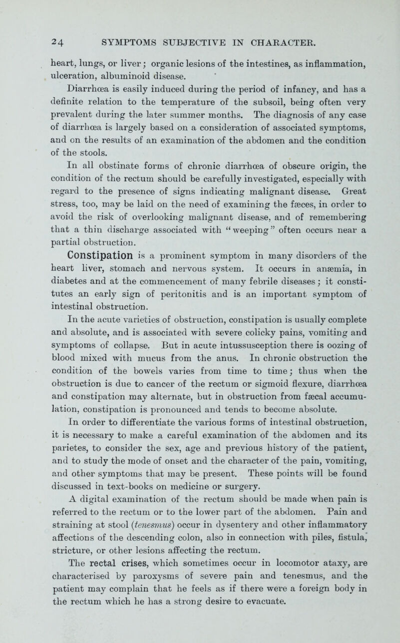 heart, lungs, or liver; organic lesions of the intestines, as inflammation, ulceration, albuminoid disease. Diarrhoea is easily induced during the period of infancy, and has a definite relation to the temperature of the subsoil, being often very prevalent during the later summer months. The diagnosis of any case of diarrhoea is largely based on a consideration of associated symptoms, and on the results of an examination of the abdomen and the condition of the stools. In all obstinate forms of chronic diarrhoea of obscure origin, the condition of the rectum should be carefully investigated, especially with regard to the presence of signs indicating malignant disease. Great stress, too, may be laid on the need of examining the faeces, in order to avoid the risk of overlooking malignant disease, and of remembering that a thin discharge associated with weeping often occurs near a partial obstruction. Constipation is a prominent symptom in many disorders of the heart liver, stomach and nervous system. It occurs in anaemia, in diabetes and at the commencement of many febrile diseases; it consti- tutes an early sign of peritonitis and is an important symptom of intestinal obstruction. In the acute varieties of obstruction, constipation is usually complete and absolute, and is associated with severe colicky pains, vomiting and symptoms of collapse. But in acute intussusception there is oozing of blood mixed with mucus from the anus. In chronic obstruction the condition of the bowels varies from time to time; thus when the obstruction is due to cancer of the rectum or sigmoid flexure, diarrhoea and constipation may alternate, but in obstruction from faecal accumu- lation, constipation is pronounced and tends to become absolute. In order to differentiate the various forms of intestinal obstruction, it is necessary to make a careful examination of the abdomen and its parietes, to consider the sex, age and previous history of the patient, and to study the mode of onset and the character of the pain, vomiting, and other symptoms that may be present. These points will be found discussed in text-books on medicine or surgery. A digital examination of the rectum should be made when pain is referred to the rectum or to the lower part of the abdomen. Pain and straining at stool {tenesmus) occur in dysentery and other inflammatory affections of the descending colon, also in connection with piles, fistula, stricture, or other lesions affecting the rectum. The rectal crises, which sometimes occur in locomotor ataxy, are characterised by paroxysms of severe pain and tenesmus, and the patient may complain that he feels as if there were a foreign body in the rectum which he has a strong desire to evacuate.