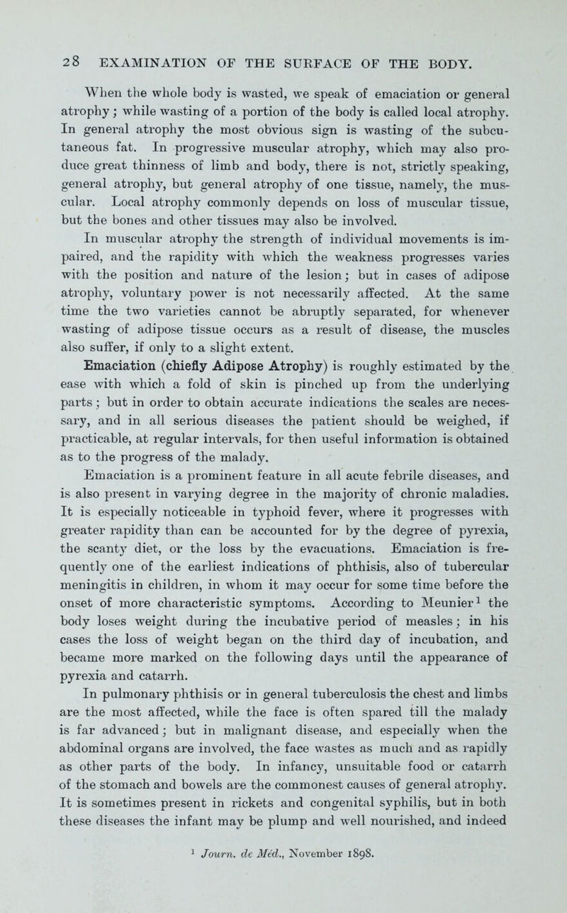 When the whole body is wasted, we speak of emaciatioD or general atrophy; while wasting of a portion of the body is called local atrophy. In general atrophy the most obvious sign is wasting of the subcu- taneous fat. In progressive muscular atrophy, which may also pro- duce great thinness of limb and body, there is not, strictly speaking, general atrophy, but general atrophy of one tissue, namely, the mus- cular. Local atrophy commonly depends on loss of muscular tissue, but the bones and other tissues may also be involved. In muscular atrophy the strength of individual movements is im- paired, and the rapidity with which the weakness progresses varies with the position and nature of the lesion; but in cases of adipose atrophy, voluntary power is not necessarily affected. At the same time the two varieties cannot be abruptly separated, for whenever wasting of adipose tissue occurs as a result of disease, the muscles also suffer, if only to a slight extent. Emaciation (chiefly Adipose Atrophy) is roughly estimated by the ease with which a fold of skin is pinched up from the underlying parts; but in order to obtain accurate indications the scales are neces- sary, and in all serious diseases the patient should be weighed, if practicable, at regular intervals, for then useful information is obtained as to the progress of the malady. Emaciation is a prominent feature in all acute febrile diseases, and is also present in varying degree in the majority of chronic maladies. It is especially noticeable in typhoid fever, where it progresses with greater rapidity than can be accounted for by the degree of pyrexia, the scanty diet, or the loss by the evacuations. Emaciation is fre- quently one of the earliest indications of phthisis, also of tubercular meningitis in children, in whom it may occur for some time before the onset of more characteristic symptoms. According to Meunier^ the body loses weight during the incubative period of measles; in his cases the loss of weight began on the third day of incubation, and became more marked on the following days until the appearance of pyrexia and catarrh. In pulmonary phthisis or in general tuberculosis the chest and limbs are the most affected, while the face is often spared till the malady is far advanced ; but in malignant disease, and especially when the abdominal organs are involved, the face wastes as much and as rapidly as other parts of the body. In infancy, unsuitable food or catarrh of the stomach and bowels are the commonest causes of general atroph}'. It is sometimes present in rickets and congenital syphilis, but in both these diseases the infant may be plump and well nourished, and indeed ^ Journ. dc Med., November 1898.