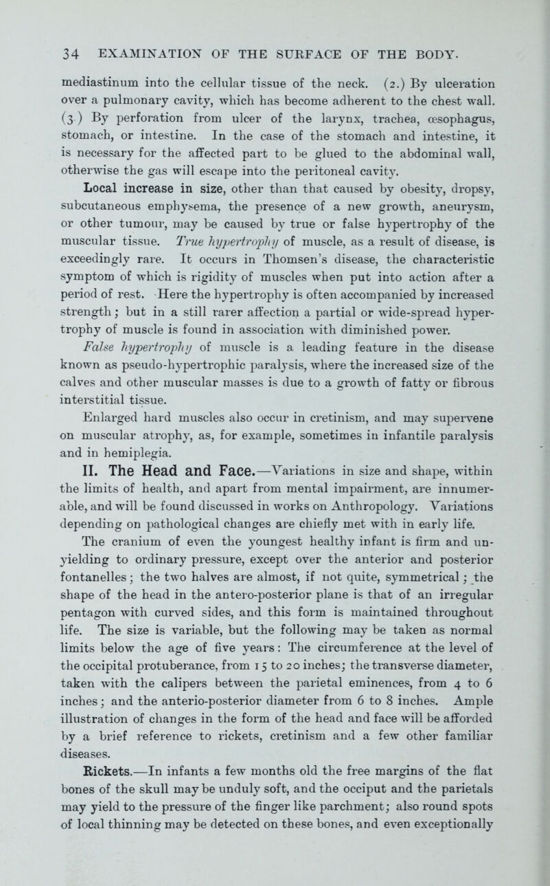mediastinum into the cellular tissue of the neck. (2.) By ulceration over a pulmonary cavity, which has become adherent to the chest wall. (3.) By perforation from ulcer of the larynx, trachea, oesophagus, stomach, or intestine. In the case of the stomach and intestine, it is necessary for the affected part to be glued to the abdominal wall, otherwise the gas will escape into the peritoneal cavity. Local increase in size, other than that caused by obesity, dropsy, subcutaneous emphy^^ema, the presence of a new growth, aneurysm, or other tumour, may be caused by true or false hypertrophy of the muscular tissue. True hypertrophy of muscle, as a result of disease, is exceedingly rare. It occurs in Thomsen's disease, the characteristic symptom of which is rigidity of muscles when put into action after a period of rest. Here the hypertrophy is often accompanied by increased strength; but in a still rarer affection a partial or wide-spread hyper- trophy of muscle is found in association with diminished power. False hypertrophy of muscle is a leading feature in the disease known as pseudo-hypertrophic paralysis, where the increased size of the calves and other muscular masses is due to a growth of fatty or fibrous interstitial tissue. Enlarged hard muscles also occur in cretinism, and may supervene on muscular atrophy, as, for example, sometimes in infantile paralysis and in hemiplegia. II. The Head and Face.—Variations in size and shape, within the limits of health, and apart from mental impairment, are innumer- able, and will be found discussed in works on Anthropology. Variations depending on pathological changes are chiefly met with in early life. The cranium of even the youngest healthy infant is firm and un- yielding to ordinary pressure, except over the anterior and posterior fontanelles; the two halves are almost, if not quite, symmetrical; the shape of the head in the antero-posterior plane is that of an irregular pentagon with curved sides, and this form is maintained throughout life. The size is variable, but the following may be taken as normal limits below the age of five years: The circumference at the level of the occipital protuberance, from 15 to 20 inches; the transverse diameter, taken with the calipers between the parietal eminences, from 4 to 6 inches; and the anterio-posterior diameter from 6 to 8 inches. Ample illustration of changes in the form of the head and face will be afforded by a brief reference to rickets, cretinism and a few other familiar diseases. Rickets.—In infants a few months old the free margins of the flat bones of the skull maybe unduly soft, and the occiput and the parietals may yield to the pressure of the finger like parchment; also round spots of local thinning may be detected on these bones, and even exceptionally