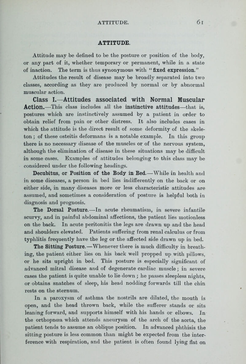 ATTITUDE. Attitude may be defined to be the posture or position of the body, or any part of it, whether temporary or permanent, while in a state of inaction. The term is thus synonymous with fixed expression. Attitudes the result of disease may be broadly separated into two classes, according as they are produced by normal or by abnormal muscular action. Class I.—Attitudes associated with Normal Muscular Action.—This class includes all the instinctive attitudes—that is, postures which are instinctively assumed by a patient in order to obtain relief from pain or other distress. It also includes cases in which the attitude is the direct result of some deformity of the skele- ton ; of these osteitis deformans is a notable example. In this group there is no necessary disease of the muscles or of the nervous system, although the elimination of disease in these situations may be difficult in some cases. Examples of attitudes belonging to this class may be considered under the following headings. Decubitus, or Position of the Body in Bed.—While in health and in some diseases, a person in bed lies indifferently on the back or on either side, in many diseases more or less characteristic attitudes are assumed, and sometimes a consideration of posture is helpful both in diagnosis and prognosis. The Dorsal Posture.—In acute rheumatism, in severe infantile scurvy, and in painful abdominal affections, the patient lies motionless on the back. In acute peritonitis the legs are drawn up and the head and shoulders elevated. Patients suffering from renal calculus or from typhlitis frequently have the leg or the affected side drawn up in bed. The Sitting Posture.—Whenever there is much difficulty in breath- ing, the patient either lies on his back well propped up with pillows, or he sits upright in bed. This posture is especially significant of advanced mitral disease and of degenerate cardiac muscle; in severe cases the patient is quite unable to lie down; he passes sleepless nights, or obtains snatches of sleep, his head nodding forwards till the chin rests on the sternum. In a paroxysm of asthma the nostrils are dilated, the mouth is open, and the head thrown back, while the sufferer stands or sits leaning forward, and supports himself with his hands or elbows. In the orthopncea which attends aneurysm of the arch of the aorta, the patient tends to assume an oblique position. In advanced phthisis the sitting posture is less common than might be expected from the inter- ference with respiration, and the patient is often found lying flat on