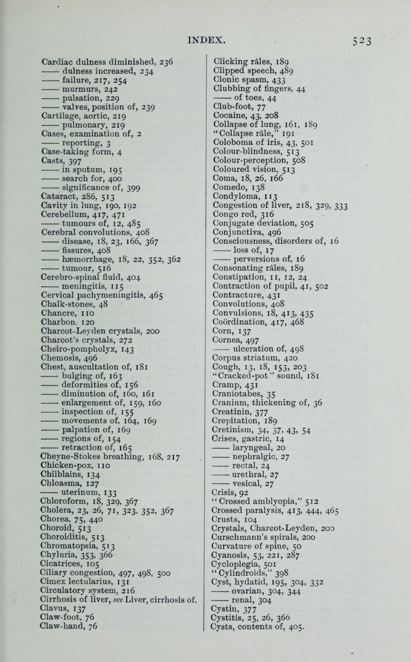 Cardiac dulness diminished, 236 dulness increased, 234 failure, 217, 254 murmurs, 242 pulsation, 229 valves, position of, 239 Cartilage, aortic, 219 pulmonary, 219 Cases, examination of, 2 reporting, 3 Case-taking form, 4 Casts, 397 in sputum, 195 search for, 400 significance of, 399 Cataract, 286, 513 Cavity in lung, 190, 192 Cerebellum, 417, 471 tumours of, 12, 485 Cerebral convolutions, 408 disease, 18, 23, 166, 367 fissures, 408 haemorrhage, 18, 22, 352, 362 tumour, 516 Cerebro-spinal fluid, 404 meningitis, 115 Cervical pachymeningitis, 465 Chalk-stones, 48 Chancre, no Charbon. 120 Charcot-Leyden crystals, 200 Charcot's crystals, 272 Cheiro-pompholyx, 143 Chemosis, 496 Chest, auscultation of, 181 bulging of, 163 deformities of, 156 diminution of, 160, 161 enlargement of, 159, 160 inspection of, 155 movements of, 164, 169 palpation of, 169 regions of, 154 retraction of, 165 Cheyne-Stokes breathing, 168, 217 Chicken-pox, no Chilblains, 134 Chloasma, 127 uterinum, 133 Chloroform, 18, 329, 367 Cholera, 23, 26, 71, 323, 352, 367 Chorea, 75, 440 Choroid, 513 Choroiditis, 513 Chromatopsia, 513 Chyluria, 353, 366 Cicatrices, 105 Ciliary congestion, 497, 498, 500 Cimex lectularius, 131 Circulatory system, 216 Cirrhosis of liver, see Liver, cirrhosis of. Clavus, 137 Claw-foot, 76 Claw-hand, 76 Clicking rales, 189 Clipped speech, 489 Clonic spasm, 433 Clubbing of fingers, 44 of toes, 44 Club-foot, 77 Cocaine, 43, 208 Collapse of lung, 161, 189 Collapse rale, 191 Coloboma of iris, 43, 501 Colour-blindness, 513 Colour-perception, 508 Coloured vision, 513 Coma, 18, 26, 166 Comedo, 138 Condyloma, 113 Congestion of liver, 218, 329, 333 Congo red, 316 Conjugate deviation, 505 Conjunctiva, 496 Consciousness, disorders of, 16 loss of, 17 perversions of, 16 Consonating rales, 189 Constipation, 11, 12, 24 Contraction of pupil, 41, 502 Contracture, 431 Convolutions, 408 Convulsions, 18, 413, 435 Coordination, 417, 468 Corn, 137 Cornea, 497 ulceration of, 498 Corpus striatum, 420 Cough, 13, 18, 153, 203 Cracked-pot sound, 181 Cramp, 431 Craniotabes, 35 Cranium, thickening of, 36 Creatinin, 377 Crepitation, 189 Cretinism, 34, 37, 43, 54 Crises, gastric, 14 laryngeal, 20 nephralgic, 27 rectal, 24 urethral, 27 vesical, 27 Crisis, 92  Crossed amblyopia, 512 Crossed paralysis, 413, 444, 465 Crusts, 104 Crystals, Chareot-Leyden, 200 Curschmann's spirals, 200 Curvature of spine, 50 Cyanosis, 53, 221, 287 Cycloplegia, 501  Cylindroids, 398 Cyst, hydatid, 195, 304, 332 ovarian, 304, 344 renal, 304 Cystin, 377 Cystitis, 25, 26, 366 Cysts, contents of, 405,