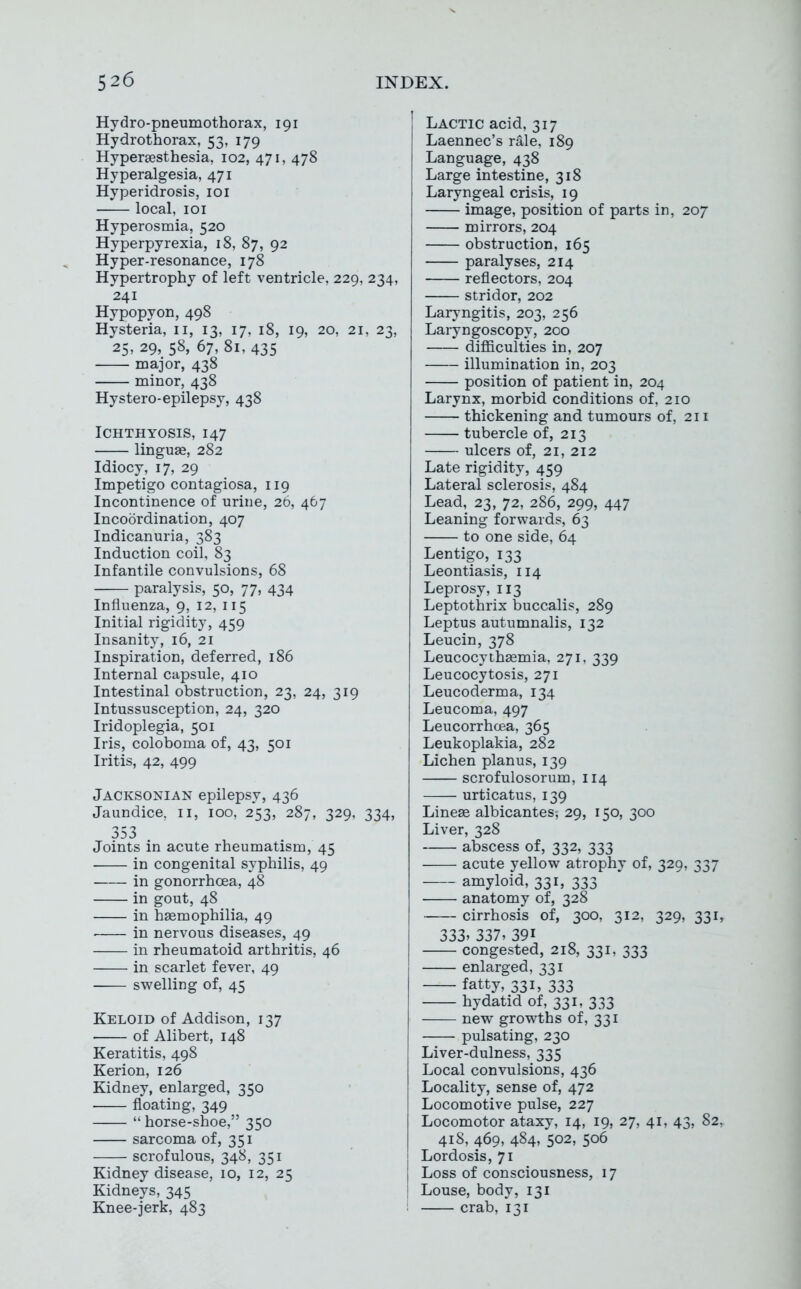 Hydro-pneumothorax, 191 Hydrothorax, 53, 179 Hypersesthesia, 102, 471, 478 Hyperalgesia, 471 Hyperidrosis, loi local, loi Hyperosmia, 520 Hyperpyrexia, 18, 87, 92 Hyper-resonance, 178 Hypertrophy of left ventricle, 229, 234, 241 Hypopyon, 498 Hysteria, 11, 13, 17, 18, 19, 20, 21, 23, 25, 29, 58, 67, 81, 435 major, 438 minor, 438 Hystero-epilepsy, 438 Ichthyosis, 147 linguae, 282 Idiocy, 17, 29 Impetigo contagiosa, 119 Incontinence of urine, 26, 467 Incoordination, 407 Indicanuria, 383 Induction coil, 83 Infantile convulsions, 68 paralysis, 50, 77, 434 Influenza, 9, 12, 115 Initial rigidity, 459 Insanity, 16, 21 Inspiration, deferred, 186 Internal capsule, 410 Intestinal obstruction, 23, 24, 319 Intussusception, 24, 320 Iridoplegia, 501 Iris, coloboma of, 43, 501 Iritis, 42, 499 Jacksonian epilepsy, 436 Jaundice, 11, 100, 253, 287, 329, 334, 353 Joints in acute rheumatism, 45 in congenital syphilis, 49 in gonorrhoea, 48 in gout, 48 in haemophilia, 49 in nervous diseases, 49 in rheumatoid arthritis, 46 in scarlet fever, 49 swelling of, 45 Keloid of Addison, 137 • of Alibert, 148 Keratitis, 498 Kerion, 126 Kidney, enlarged, 350 floating, 349 horse-shoe, 350 sarcoma of, 351 scrofulous, 348, 351 Kidney disease, 10, 12, 25 Kidneys, 345 Knee-jerk, 483 Lactic acid, 317 Laennec's rale, 189 Language, 438 Large intestine, 318 Laryngeal crisis, 19 image, position of parts in, 207 mirrors, 204 obstruction, 165 paralyses, 214 reflectors, 204 stridor, 202 Laryngitis, 203, 256 Laryngoscopy, 200 difficulties in, 207 illumination in, 203 position of patient in, 204 Larynx, morbid conditions of, 210 thickening and tumours of, 211 tubercle of, 213 ulcers of, 21, 212 Late rigidity, 459 Lateral sclerosis, 484 Lead, 23, 72, 286, 299, 447 Leaning forwards, 63 to one side, 64 Lentigo, 133 Leontiasis, 114 Leprosy, 113 Leptothrix buccalis, 289 Leptus autumnalis, 132 Leucin, 378 Leucocythaemia, 271, 339 Leucocytosis, 271 Leucoderma, 134 Leucoma, 497 Leucorrhcea, 365 Leukoplakia, 282 Lichen planus, 139 scrofulosorum, 114 urticatus, 139 Lineae albicantes, 29, 150, 300 Liver, 328 abscess of, 332, 333 acute yellow atrophy of, 329, 337 amyloid, 331, 333 anatomy of, 328 cirrhosis of, 300, 312, 329, 331, 333. 337, 391 congested, 218, 331, 333 enlarged, 331 fatty, 331, 333 hydatid of, 331, 333 new growths of, 331 pulsating, 230 Liver-dulness, 335 Local convulsions, 436 Locality, sense of, 472 Locomotive pulse, 227 Locomotor ataxy, 14, 19, 27, 41, 43, 82, 418, 469, 484, 502, 506 Lordosis, 71 Loss of consciousness, 17 Louse, body, 131 crab, 131