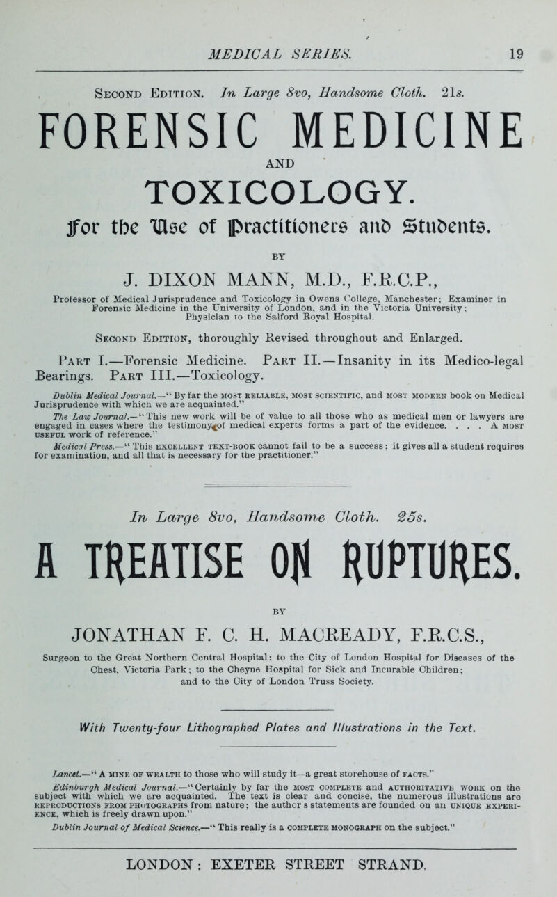 Second Edition. In Large 8vo, Handsome Cloth. 2\s. FORENSIC MEDICINE AND TOXICOLOGY. fox the inse of practitioneie anb Stubenta. BY J. DIXON MANN, M.D., F.R.C.P., Professor of Medical Jurisprudence and Toxicolojcy in Owens College, Manchester; Examiner in Forensic Medicine in the University of London, and in the Victoria University; Physician to the Salford Royal Hospital. Second Edition, thoroughly Revised throughout and Enlarged. Part I.—Forensic Medicine. Part II. — Insanity in its Medico-legal Bearings. Part III.—Toxicology. Dublin Medical Journal.—By far the most reliable, most scientific, and most modern book ou Medical Jurisprudence with which we are acquainted. The Law Journal.—'•''T'h.is new work will be of value to all those who as medical men or lawyers are engaged in oases where the testimony^of medical experts forms a part of the evidence. ... A most USEFUL work of reference. Medical Press.—This excellent text-book cannot fail to be a success; it gives all a student requires for examination, and all that is necessary for the practitioner. In Large 8vo, Handsome Cloth. 25s. A THEATISE Oil HDPTDHES. BY JONATHAN F. C. H. MACREADY, F.R.C.S., Surgeon to the Great Northern Central Hospital; to the City of London Hospital for Diseases of the Chest, Victoria Park; to the Cheyne Hospital for Sick and Incurable Children; and to the City of London Truss Society. With Twenty-four Lithographed Plates and Illustrations in the Text. Lancet.—'^ A mine of wealth to those who will study it—a great storehouse of facts. Edinburgh Medical Journal.—Certainly by far the most complete and authoritative work on the subject with which we are acquainted. The text is clear and concise, the numerous illustrations are reproductions from photographs from nature; the author s statements are founded on an unique experi- ence, which is freely drawn upon. Dublin Journal of Medical Science.— This really is a complete monogeaph on the subject.