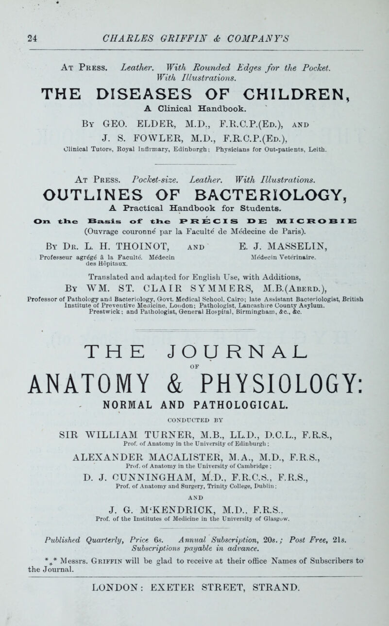 At Press. Leather. With Rounded Edges for the Pocket. With Illustrations. THE DISEASES OF CHILDREN, A Clinical Handbook. By GEO. ELDER, M.D., r.R.C.P.(ED.), and J. S. FOWLER, M.D., F.R.C.P.(Ed.), Clinical Tutors, Eoyal iDflimary, Edinburgh; Physicians for Out-patients, Leith. At Press. Pocket-size. Leather. With Illustrations. OUTLINES OF BACTERIOLOGY, A Practical Handbook for Students. On. tlae :Bs»,sxs of tlae I* R E CI S 13 E IMEICROBIE: (Ouvrage couronne par la Faculte de Medecine de Paris). By Dr. L. H. THOINOT, and E. J. MA8SELIN, Professeur agr^gd a la Faculte. M^decin Mddecin Vetcrinaire. des Hopitaux. Translated aud adapted for English Use, with Additions, By WM. ST. CLAIR SYMMERS, M.B.(Aberd.), Professor of Pathology and Bacteriology, Govt. Medical School, Cairo; late Assistant Bacteriologist, British Institute of Preventive Meoicine, Loudon; Pathologist, Lancashire County Asylum. Prestwick: and Pathologist, General Hospital, Birmingham, &c., &c. THE JOURNAL ANATOMY & PHYSIOLOGY: NORMAL AND PATHOLOGICAL. CONDUCTED BY SIR WILLIAM TURNER, M.B., LL.D., D.C.L., F.R.S., Prof, of Anatomy in the University of Edinburgh ; ALEXANDER MACALISTER, M.A., M.D., F.R.S., Prof, of Anatomy in the University of Cambridge ; D. J. CUNNINGHAM, M.D., F.R.C.8., F.R.S., Prof, of Anatomy and Surgery, Trinity College, Dublin; AND J. G. M'KENDRICK, M.D.. F.RS.. Prof, of the Institutes of Medicine in the University of Glasgow. Published Quarterly^ Price Qs. Annual Subscription, 20s.; Post Free, 21s. Subscriptions payable in advance. Messrs. Griffin will be glad to receive at their office Names of Subscribers to the Journal.