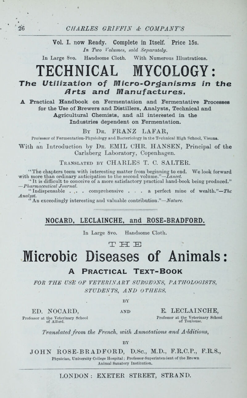 Vol. I. now Ready. Complete in Itself. Price 15s. In Tico Volumes, .sold Separately. In Large Svo. Handsome Cloth, With Numerous Illustrations. TECHNICAL MYCOLOGY: The Utilization of Micro-Organisms in the /irts and Manufactures, A Practical Handbook on Fermentation and Fermentative Processes for the Use of Brewers and Distillers, Analysts, Tecknical and Agricultural Chemists, and all interested in the Industries dependent on Fermentation. By Dr. FRANZ LAFAR, Professor of Fermentation-Physiology and Bacteriology in tfce Technical High School, Vienna. With an Introduction by Dr. EMIL OHR. HANSEN, Principal of the Carlsbero; Laboratory, Copenhagen. Translated by CHARLES T. C. SALTER. The chapters teem with interesting matter from beginning to end. We look forward with more than ordinary anticipation to the second volume.—Lancet. ■' It is difficult to conceive of a more satisfactory practical hand-book being produced. —Pharmaceutical Journal. Indispensable ... . comprehensive ... a perfect mine of wealth.—The Analyst. An exceedingly interesting and valuable contribution.—Nature. NOCARD, LECLAINCHE, and ROSE-BRADFORD. In Large Svo. Handsome Cloth. Microbic Diseases of Animals: A Practical Text-Book FOR THE USE OF VETERINARY SURGEONS, PATHOLOGISTS, STUDENTS, AND OTHERS. BY ED. NOCARD, Professor at the Veterinary School of Alford. AND E. LECLAINCHE, Professor at the Veterinary School of Toulouse. T'ranslated from the French, with Annotations and Additions, BY JOHN ROSE-BRADFORD, D.Sc, M.D., F.R.C.R, F.R.S., Physician, University College Hospital; Professor-Superinteuaent of the Brown Animal Sanatory Institution.