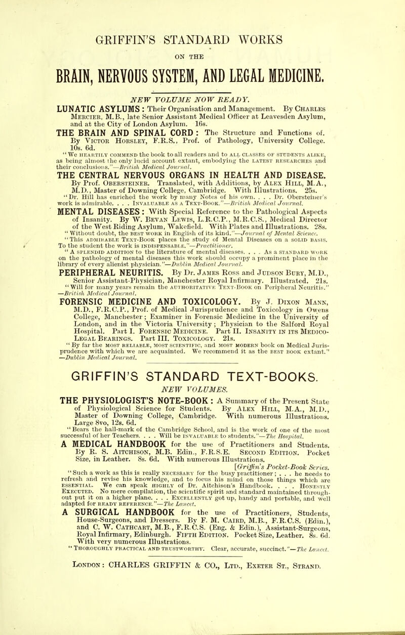 GRIFFIN'S STANDARD WORKS ON THE BRAIN, NERVOUS SYSTEM, AND LEGAL MEDICINE. NEW VOLUME NOW READY. LUNATIC ASYLUMS : Their Organisation and Management. By Chaeles Meecier, M.B., late Senior Assistant Medical Officer at Leavesden Asylum, and at the City of London Asylum. 16s. THE BRAIN AND SPINAL CORD : The Structure and Functions of. By Victor Horsley, F.R.S., Prof, of Pathology, University College. 10s. 6d.  We HEARTILY COMMEND the book to all readers and to all classes of students alike, as being almost the only lucid account extant, embodying the latest researches and their conclusions.—British Medical Journal. THE CENTRAL NERVOUS ORGANS IN HEALTH AND DISEASE. By Prof. Obeesteiner. Translated, with Additions, by Alex Hill, M.A., M.D., Master of Downing College, Cambridge. With Illustrations. 25s. Dr. Hill has enriched the work by many Notes of his own. . . . Dr. Obersteiner's work is admirable. . . . Invaluable as a Text-Book.—British Medical Journal. MENTAL DISEASES : With Special Reference to the Pathological Aspects of Insanity. By W. Bevan Lewis, L.R.C.P., M.R.C.S., Medical Director of the West Riding Asylum, Wakefield. With Plates and Illustrations. 28s.  Without doubt, the best work in English of its kind.—Journal of Mental Science. This ADMiHABLE Text-Book places the study of Mental Diseases on a solid basls. To the student the work is indispensable.—Practitioner.  A SPLENDID ADDITION to the literature of ment.il diseases. ... As a standard work on the pathology of mental diseases this work should occupy a prominent place in the library of every alienist physician.—Dublin Medical Journal. PERIPHERAL NEURITIS. By Dr. James Ross and Jddson Bury, M.D., Senior Assistant-Physician, Manchester Royal Infirmary. Illustrated. 21s. Will for many years remain the authoritativk Text-Book on Peripheral Neuritis. —British Midical Jmirnal. FORENSIC MEDICINE AND TOXICOLOGY. By J. Dixon Mann, M.D., F.R.C.P., Prof, of Medical .lurispiudence and Toxicology in Owens College, Manchester; Examiner in Forensic Medicine in the University of London, and in the Victoria University ; Physician to the Salford Royal Hospital. Part I. FORENSIC MEDICINE. Part II. INSANITY IN ITS Medico- Legal Bearings. Part III. Toxicology. 21s.  By far the most reliable, most scientific, and most modern book on Medical Juris- prudence with which we are acquainted. We recommend it as the best book extant. —Dublin Medical Journal. GRIFFIN'S STANDARD TEXT-BOOKS. NEW VOLUMES. THE PHYSIOLOGIST'S NOTE-BOOK : A Summary of the Present State of Physiological Science for Students. By Alex Hill, M.A., ]\I.D., Master of Downing College, Cambridge. With numerous Illustrations. Large 8vo, 12s. 6d. Bears the hall-m.irk of the Cambridge School, and is the work of one of the most successful of her Teachers. . . . Will be invaluable to students.—Tlie Hospital. A MEDICAL HANDBOOK for the use of Practitioners and Students. By R. S. AiTCHisoN, M.B. Edin., F.R.S.E. Second Edition. Pocket Size, in Leather. 8s. 6d. With numerous Illustrations. [Griffins Pockct-Booh Scries.  Such a work as this is really necessary lor the busy practitioner; ... he needs to refresh .and revise his knowledge, and to focus his mind on those things which are essential. We can spe.ak highly of Dr. Aitchison's Handbook. . . . Honestly Executed. No mere compilation, the scientific spirit and standard maintained through- out put it on a higher plane. . . . Excellently got up, handy and portable, and well adapted for ready reference.—The Lancet. A SURGICAL HANDBOOK for the use of Practitioners, Students, House-Surgeons, and Dressers. Bv F. M. Caird, M.B., F.R.C.S. (Edin.), and C. W. Cathcart, M.B., F.R.C.S. (Eng. & Edin.), Assistant-Surgeons, Royal Infirmary, Edinburgh. Fifth Edition. Pocket Size, Leather. 8s. 6d. With very numerous Illustrations.  Thoroughly practical and trcstworthy. Clear, accurate, succinct.—T7ic Lancet.