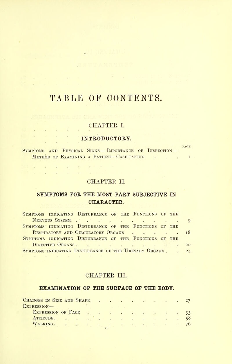 TABLE OF CONTENTS. CHAPTER I. INTRODUCTORY. PACE Symptoms and Physical Signs — Importance of Inspection — Method of Examining a Patient—Case-taking . . . i CHAPTEE 11. SYMPTOMS FOR THE MOST PART SUBJECTIVE IN CHARACTER. Symptoms indicating Disturbance of the Functions of the Nervous System 9 Symptoms indicating Disturbance of the Functions of the Respiratory and Circulatory Organs 18 Symptoms indicating Disturbance of the Functions of the Digestive Organs 20 Symptoms indicating Disturbance of the Urinary Organs . . 24 CHAPTER III. EXAMINATION OF THE SURFACE OF THE BODY. Changes in Size and Shape 27 Expression— Expression of Face 53 Attitude 58 Walking 76