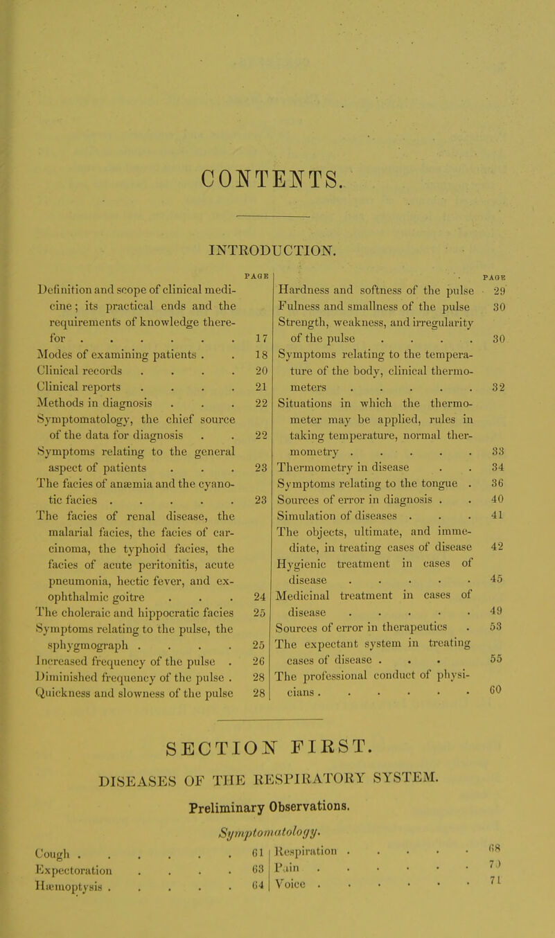 CONTENTS. INTRODUCTION. PAGE Definition and scope of clinical medi- cine ; its practical ends and the requirements of knowledge there- for 17 Modes of examining patients . . 18 Clinical records .... 20 Clinical reports .... 21 Methods in diagnosis ... 22 Symptomatology, the chief source of the data for diagnosis . . 22 Symptoms relating to the general aspect of patients ... 23 The facies of anaemia and the cyano- tic facies ..... 23 The facies of renal disease, the malarial facies, the facies of car- cinoma, the typhoid facies, the facies of acute peritonitis, acute pneumonia, hectic fever, and ex- ophthalmic goitre ... 24 The choleraic and hippocratic facies 25 Symptoms relating to the pulse, the sphygmogi-aph .... 25 1 ncreased frequency of the pulse . 26 Diminished frequency of the pulse . 28 Quickness and slowness of the pulse 28 PAGE Hardness and softness of the pulse 29 Fulness and smallness of the pulse 30 Strength, weakness, and irregularity of the pulse .... 30 Symptoms relating to the tempera- ture of the body, clinical thermo- meters . . . . .32 Situations in which the thermo- meter may be applied, rules in taking temperature, normal ther- mometry ..... 33 Thermometry in disease . . 34 Symptoms relating to the tongue . 36 Sources of error in diagnosis . . 40 Simulation of diseases . . .41 The objects, ultimate, and imme- diate, in treating cases of disease 42 Hygienic treatment in cases of disease ..... 45 Medicinal treatment in cases of disease 49 Sources of error in therapeutics . 53 The expectant system in treating cases of disease ... 55 The professional conduct of physi- cians CO SECT.IO]^ FIRST. DISEASES OF THE RESPIRATORY SYSTEM. Preliminary Observations. Symptomatoloyy. Cough 61 Respiration . . . • Expectoration .... 63 V.im HiKuioptysis ('4 Voice