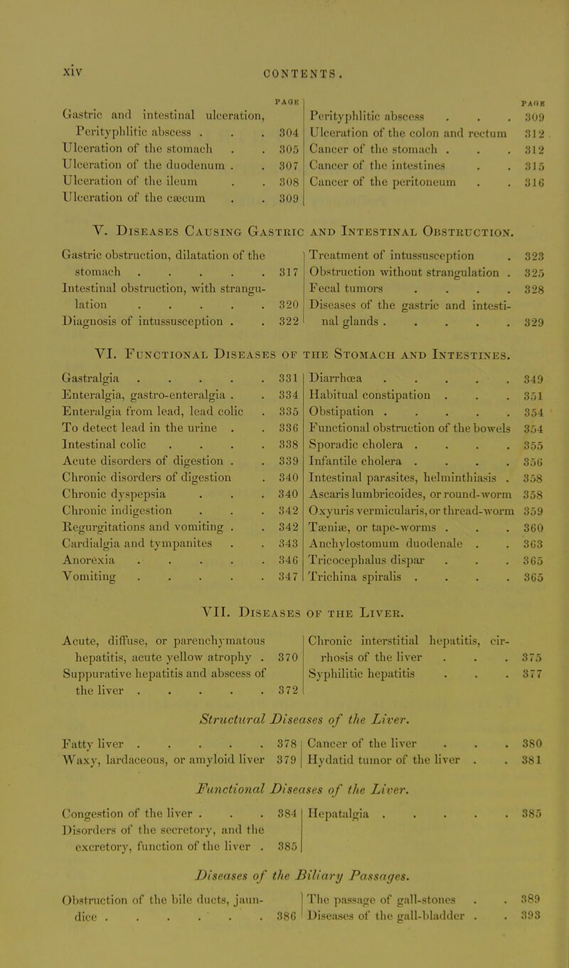 PAQK PAOB GrJistrlc Jincl intpstlnnl iilcfrHfinn X 1 ly Will 1 tic aUbCUSh ... ouy Perityphlitic abscess . 304 Ulceration of the colon and rectum 312 Ulceration of tlie stomach 305 Cancer of the stomach . 312 Ulceration of the duodenum . 307 Cancer of the intestines Ulceration of the ileum 308 Cancer of the peritoneum '-t 1 ft Ulceration of the cajcum 309 V. Diseases Causing Gastric and Intestinal Obstruction. Gastric obstruction, dilatation of the Treatment of intussusception 823 stoniach ..... 317 Obstruction without strannrulation , 825 Intestinal obstruction, with strancru- Fecal tumors .... lation ..... 320 Diseases of the gastric and intesti- Diagnosis of intussusception . 322 nal glands ..... VI. Functional Diseases OF THE bTOMACH AND INTESTINES. Gastralgia ..... 331 Diarrhoea ..... 349 Enteralgia, gastro-enteralgia . 334 Habitual constipation . 851 Enteralgia from lead, lead colic 335 Obstipation ..... 354 To detect lead in the urine . 336 Functional obstruction of the bowels 354 Intestinal colic .... 338 Sporadic cholera .... 855 Acute disorders of digestion . 339 Infantile cholera .... 856 Chronic disorders of digestion 340 Intestinal parasites, helminthiasis . 358 Chronic dyspepsia 340 Ascai'is lumbricoides, or i-ound-worm 358 Chronic indigestion 342 Oxyuris vermicularis, or thread-worm 359 Regurgitations and vomiting . 342 Ta3ni£e, or tape-worms . 360 Cardialgia and tympanites 343 Anchylostomum duodenale . 363 Anort^xia . . 346 Tricocephalus dispai* 365 Vomiting ..... 347 Trichina spiralis .... 365 VII. Diseases of the Liver. Acute, diffuse, or parenchymatous Chronic interstitial hepatitis, cir- hepatitis, acute yellow atrophy . 370 rhosis of the liver 375 Suppurative hepatitis and abscess of Syphilitic hepatitis 377 the liver ..... 372 Structural Diseases of the Liver. Fatty liver ..... 378 Cancer of the liver 380 Waxy, lardaceous, or amyloid liver 379 Hydatid tumor of the liver . 881 Functional Diseases of the Liver. Congestion of the liver , 884 Hepatalgia ..... 385 Disorders of the secretory, and the excretory, function of the liver . 885 Diseases of the Biliary Passacfes. Obstruction of the bile ducts, jaun- Tlie passage of gall-stones 389 dice . . . . . 386 Diseases of the gall-bladder . 393