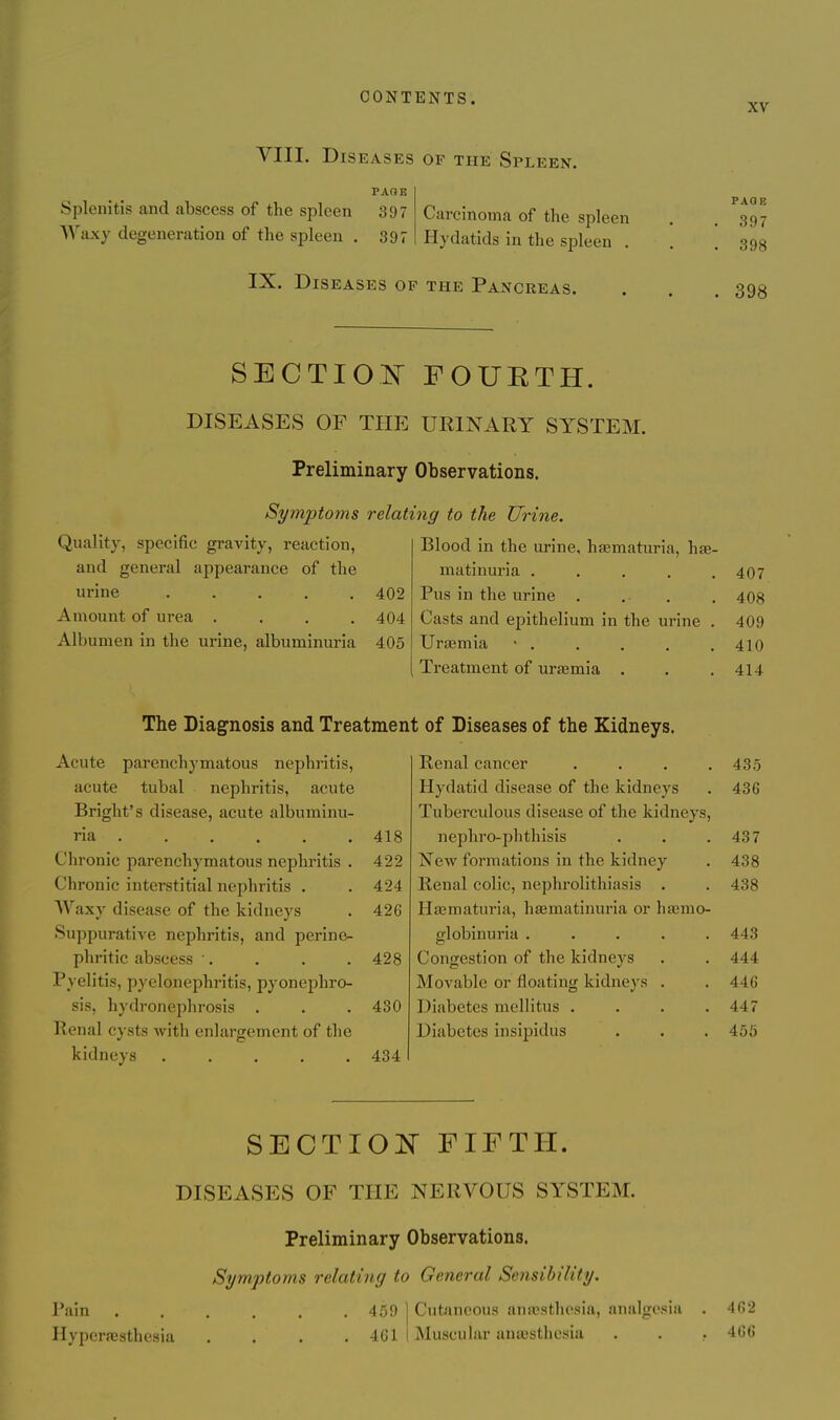 XV VIII. Diseases of the Spleen. PAOE Splenitis and abscess of the spleen 397 Waxy degeneration of the spleen . 897 Carcinoma of the spleen Hydatids in the spleen . PAOE 397 398 IX. Diseases op the Pancreas. 398 SECTIO^^ FOURTH. DISEASES OF THE URINARY SYSTEM. Preliminary Observations. Symptoms relating to the Urine. Quality, specific gravity, reaction, Blood in the urine, hasmaturia, hae- and general appearance of the matinuria ..... 407 urine ..... 402 Pus in the urine . 408 Amount of urea .... 404 Casts and epithelium in the urine . 409 Albumen in the urine, albuminuria 405 Uraemia 410 Treatment of ura3mia . 414 The Diagnosis and Treatment of Diseases of the Kidneys. Acute parenchymatous nephritis. Renal cancer .... 435 acute tubal nephritis, acute Hydatid disease of the kidneys 436 Bright's disease, acute albuminu- Tuberculous disease of the kidneys. ria 418 nephro-phthisis 437 Chronic parenchymatous nephritis . 422 New formations in the kidney 438 Chronic interstitial nephritis . 424 Renal colic, nephrolithiasis . 438 AVaxy disease of the kidneys 426 Hsematuria, haematinuria or hasmo- Suppurative nephritis, and perine- globinuria ..... 443 phritic abscess ■. 428 Congestion of the kidneys 444 Pyelitis, pyelonephritis, pyonephro- Movable or floating kidneys . 446 sis, hydronephrosis . 430 Diabetes mellitus .... 447 Renal cysts with enlargement of the Diabetes insipidus 456 kidneys ..... 434 SECTIOlSr FIFTH. DISEASES OF THE NERVOUS SYSTEM. Preliminary Observations. Symptoms relating to General Sensibility. Pain ...... 459 ] Cutaneous anspsthesia, analgesia . 462 Ilyperaisthesia .... 461 I Muscular anaesthesia . . . 466