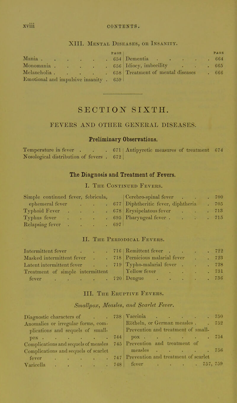 XIII. Mental Diseasks, or Insanity. PAGE Mania 654 Monomania . . . . .656 Melancholia ..... 658 Emotional and impulsive insanity . 659 PAOR Dementia ..... CG4 Idiocy, imbecility . . . 665 Treatment of mental diseases . 666 SECTIOi^^ SIXTH. FEVERS AND OTHER GENERAL DISEASES. Preliminary Observations. Temperature in fever . 671 Nosological distribution of fevers . 672 Antipyretic measures of treatment 674 The Diagnosis and Treatment of Fevers. I. The Continued Fevers. Simple continued fever, febricula, ephemeral fever . . .677 Typhoid Fever . . . .678 Typhus fever . . . .695 Relapsing fever . . . .697 Cerebro-spinal fever , . .7 00 Diphtheritic fever, diphtheria . 705 Erysipelatous fever . . . 713 Pharyngeal fever . . . .715 II. The Periodical Fevers. Intermittent fever . . .716 Masked intermittent fever . .718 Latent intermittent fever . . 719 Treatment of simple intermittent fever 7 20 Remittent fever . . . .722 Pernicious malarial fever . .723 Typho-malarial fever . . .728 Yellow fever . . . .731 Dengue . . . . .736 III. The Eruptive Fevers. Smallpox, Measles, Diacnostic characters of . . 738 Anomalies or irregular forms, com- plications and sequels of small- pox ...... 744 Complications and sequels of measles 745 Complications and sequels of scarlet fever . . . . .747 Varicella 748 and Scarlet Fever. Vaccinia ..... 750 R(5theln, or German measles . .752 Prevention and treatment of small- pox ...... 754 Prevention and treatment of measles ..... 756 Prevention and treatment of scarlet fever . . . .757, 759