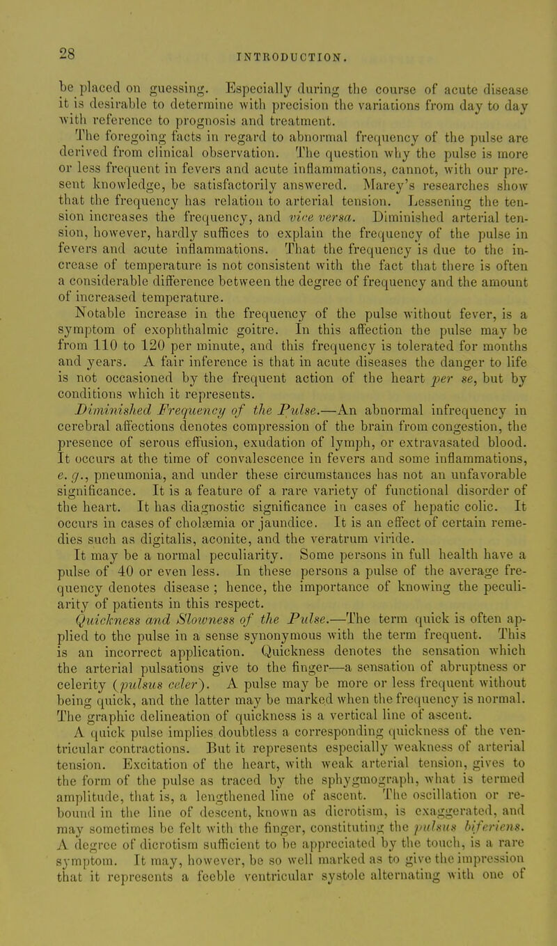 be placed on guessing. Especially during the course of acute disease it is desirable to determine with precision the variations from day to day Avitli reference to prognosis and treatment. The foregoing facts in regard to abnormal frequency of the pulse are derived from clinical observation. The question why the pulse is more or less frequent in fevers and acute inflammations, cannot, with our pre- sent knowledge, be satisfactorily answered. Marey's researches show that the frequency has relation to arterial tension. Lessening the ten- sion increases the frequency, and vice versa. Diminished arterial ten- sion, however, hardly suffices to explain the frequency of the pulse in fe vers and acute inflammations. That the frequency is due to the in- crease of temperature is not consistent with the fact that there is often a considerable difference between the degree of frequency and the amount of increased temperature. Notable increase in the frequency of the pulse without fever, is a symptom of exophthalmic goitre. In this affection the pulse may be from 110 to 120 per minute, and this frequency is tolerated for months and years. A fair inference is that in acute diseases the danger to life is not occasioned by the frequent action of the heart j^er se, but by conditions which it represents. Diminished Frequency of the Pulse.—An abnormal infrequency in cerebral affections denotes compression of the brain from congestion, the presence of serous effusion, exudation of lymph, or extravasated blood. It occurs at the time of convalescence in fevers and some inflammations, e.g., pneumonia, and under these circumstances has not an unfavorable significance. It is a feature of a rare variety of functional disorder of the heart. It has diagnostic significance in cases of hepatic colic. It occurs in cases of cholsemia or jaundice. It is an eff'ect of certain reme- dies such as digitalis, aconite, and the veratrum viride. It may be a normal peculiarity. Some persons in full health have a pulse of 40 or even less. In these persons a pulse of the average fre- quency denotes disease ; hence, the importance of knowing the peculi- arity of patients in this respect. Quickness and Slowness of the Pulse.—The term quick is often ap- plied to the pulse in a sense synonymous with the term frequent. This is an incorrect application. Quickness denotes the sensation which the arterial pulsations give to the finger—a sensation of abruptness or celerity {pulsus celer'). A pulse may be more or less frequent without being quick, and the latter may be marked when the frequency is normal. The graphic delineation of quickness is a vertical line of ascent. A quick pulse implies doubtless a corresponding quickness of the ven- tricular contractions. But it represents especially weakness of arterial tension. Excitation of the heart, with weak arterial tension, gives to the form of the pulse as traced by the sphygmograph, what is termed amplitude, tliat is, a lengthened line of ascent. The oscillation or re- bound in the line of descent, known as dicrotism, is exaggerated, and may sometimes be felt with the finger, constituting the pulsus biferiens. A degree of dicrotism sufficient to be appreciated by the touch, is a rare symptom. It may, however, be so well marked as to give the impression that it represents a feeble ventricular systole alternating with one of