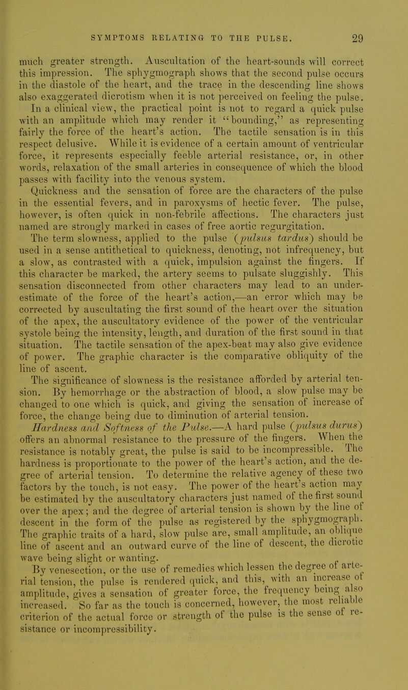 much greater strength. Auscultation of the heart-sounds will correct this impression. The sphygmograph shows that the second pulse occurs in the diastole of the heart, and the trace in the descending line shows also exaggerated dicrotism when it is not perceived on feeling the pulse. In a clinical view, the practical point is not to regard a quick pulse with an amplitude which may render it bounding, as representing fairly the force of the heart's action. The tactile sensation is in this respect delusive. While it is evidence of a certain amount of ventricular force, it represents especially feeble arterial resistance, or, in other words, relaxation of the small arteries in consequence of which the blood passes with facility into the venous system. Quickness and the sensation of force are the characters of the pulse in the essential fevers, and in paroxysms of hectic fever. The pulse, however, is often quick in non-febrile affections. The characters just named are strongly marked in cases of free aortic regurgitation. The term slowness, applied to the pulse (^pulsus tardus) should be used in a sense antithetical to quickness, denoting, not infrequency, but a slow, as contrasted with a quick, impulsion against the fingers. If this character be marked, the artery seems to pulsate sluggishly. This sensation disconnected from other characters may lead to an under- estimate of the force of the heart's action,—an error which maj? be corr^^cted by auscultating the first sound of the heart over the situation of the apex, the auscultatory evidence of the power of the ventricular systole being the intensity, length, and duration of the first sound in that situation. The tactile sensation of the apex-beat may also give evidence of power. The graphic character is the comparative obliquity of the line of ascent. The significance of slowness is the resistance afforded by arterial ten- sion. By hemorrhage or the abstraction of blood, a slow pulse may be changed to one Avhich is quick, and giving the sensation of increase of force, the change being due to diminution of arterial tension. JTarclness and Softness of the Pulse.—k hard pulse (pulsus durus) offers an abnormal resistance to the pressure of the fingers. When^the resistance is notably great, the pulse is said to be incompressible. The hardness is proportionate to the power of the heart's action, and the de- gree of arterial tension. To determine the relative agency of these two factors by the touch, is not easy. The power of the heart's action may be estimated by the auscultatory characters just named of the first sound over the apex; and the degree of arterial tension is shown by the line of descent in the form of the pulse as registered by the sphygmograph. The graphic traits of a hard, slow pulse are, small amplitude, an oblique line of ascent and an outward curve of the line of descent, the dicrotic wave being slight or wanting. By venesection, or the use of remedies which lessen the degree ot arte- rial tension, the pulse is rendered quick, and this, with an increase ot amplitude, gives a sensation of greater force, the frequency being also increased. So far as the touch is concerned, however, the most reliable criterion of the actual force or strength of the pulse is the sense ot re- sistance or incompressibility.