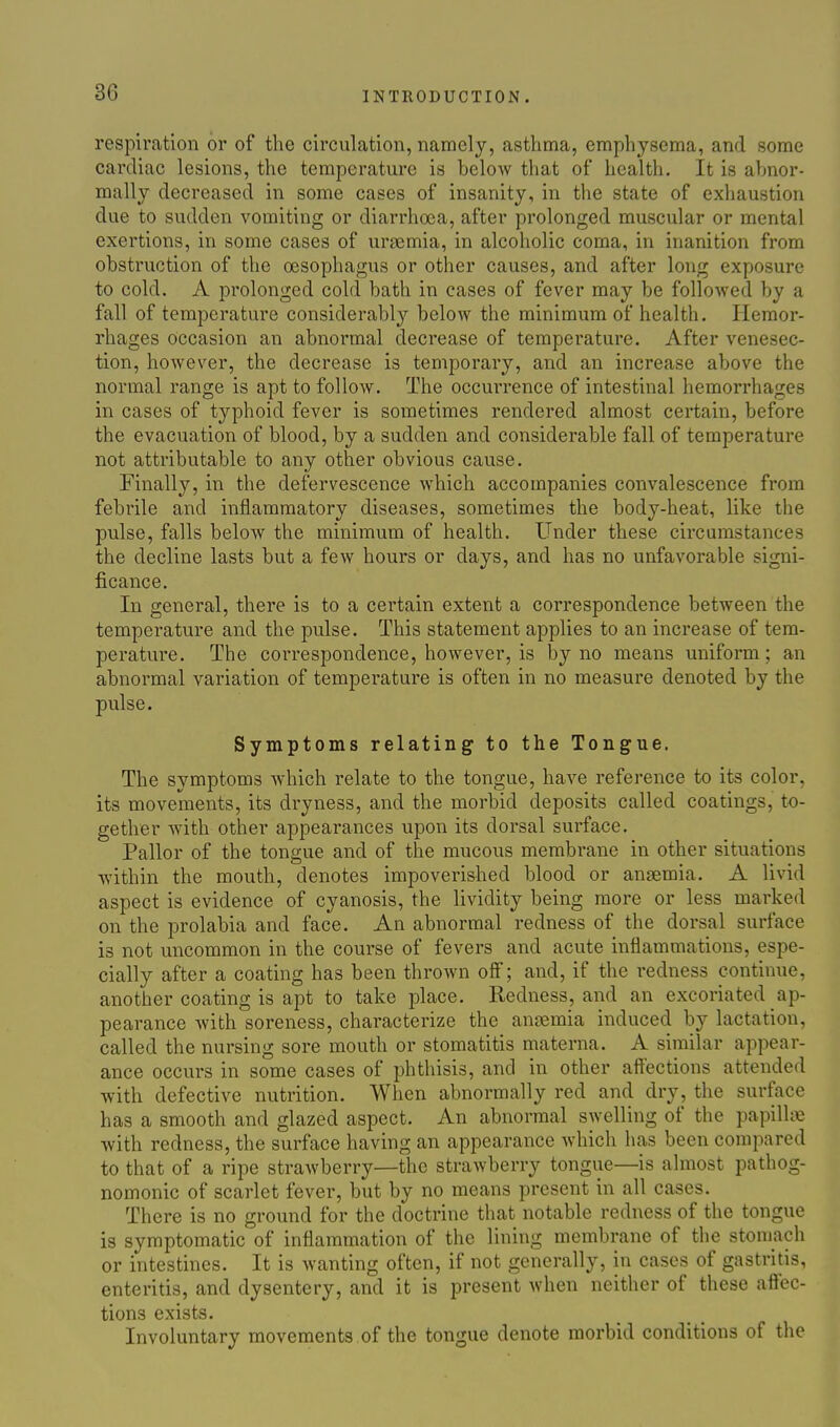 respiration or of the circulation, namely, asthma, emphysema, and some cardiac lesions, the temperature is below that of health. It is abnor- mally decreased in some cases of insanity, in the state of exliaustion due to sudden vomiting or diarrhoea, after prolonged muscular or mental exertions, in some cases of ursemia, in alcoholic coma, in inanition from obstruction of the oesophagus or other causes, and after long exposure to cold. A prolonged cold bath in cases of fever may be followed by a fall of temperature considerably below the minimum of health. Hemor- rhages Occasion an abnormal decrease of temperature. After venesec- tion, however, the decrease is temporary, and an increase above the normal range is apt to follow. The occun-ence of intestinal hemorrhages in cases of typhoid fever is sometimes rendered almost certain, before the evacuation of blood, by a sudden and considerable fall of temperature not attributable to any other obvious cause. Finally, in the defervescence which accompanies convalescence from febrile and inflammatory diseases, sometimes the body-heat, like the pulse, falls below the minimum of health. Under these circumstances the decline lasts but a few hours or days, and has no unfavorable signi- ficance. In general, there is to a certain extent a correspondence between the temperature and the pulse. This statement applies to an increase of tem- perature. The correspondence, however, is by no means uniform; an abnormal variation of temperature is often in no measure denoted by the pulse. Symptoms relating to the Tongue. The symptoms which relate to the tongue, have reference to its color, its movements, its dryness, and the morbid deposits called coatings, to- gether with other appearances upon its dorsal surface. Pallor of the tongue and of the mucous membrane in other situations within the mouth, denotes impoverished blood or anaemia. A livid aspect is evidence of cyanosis, the lividity being more or less marked on the prolabia and face. An abnormal redness of the dorsal surface is not uncommon in the course of fevers and acute inflammations, espe- cially after a coating has been thrown ofl; and, if the redness continue, another coating is apt to take place. Redness, and an excoriated ap- pearance with soreness, characterize the anaemia induced by lactation, called the nursing sore mouth or stomatitis materna. A similar appear- ance occurs in some cases of phthisis, and in other affections attended with defective nutrition. When abnormally red and dry, the surface has a smooth and glazed aspect. An abnormal swelling of the papillae with redness, the surface having an appearance which has been compared to that of a ripe strawberry—the strawberry tongue—is almost pathog- nomonic of scarlet fever, but by no means present in all cases. There is no ground for the doctrine that notable redness of the tongue is symptomatic of inflammation of the lining membrane of the stomach or intestines. It is wanting often, if not generally, in cases of gastritis, enteritis, and dysentery, and it is present when neither of these aflfec- tions exists. Involuntary movements of the tongue denote morbid conditions of the