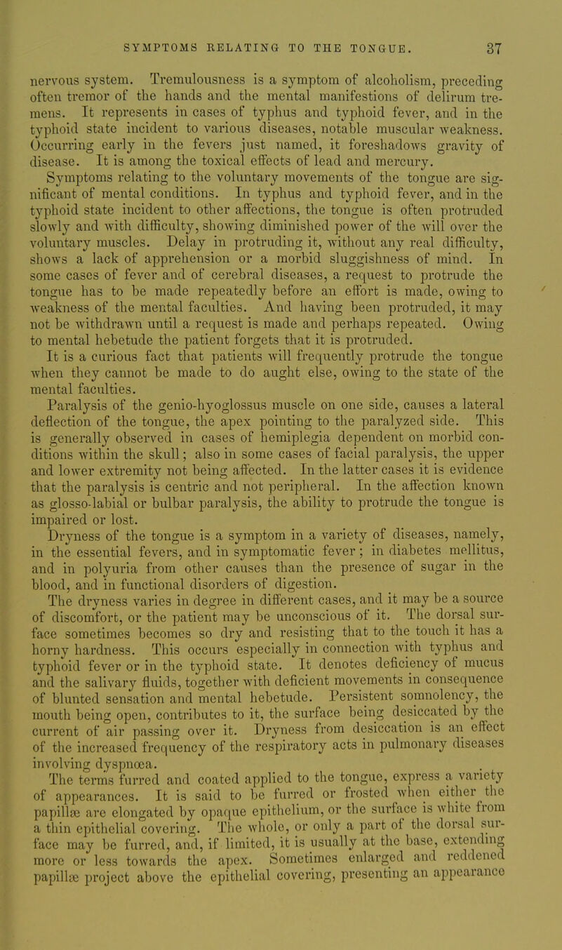 nervous system. Tremulousness is a symptom of alcoholism, preceding often tremor of the hands and the mental manifestions of delirum tre- mens. It represents in cases of typhus and typhoid fever, and in the typhoid state incident to various diseases, notable muscular Aveakness. Occurring early in the fevers just named, it foreshadows gravity of disease. It is among the toxical effects of lead and mercury. Symptoms relating to the voluntary movements of the tongue are sig- nificant of mental conditions. In typhus and typhoid fever, and in the typhoid state incident to other affections, the tongue is often protruded slowly and with difficulty, showing diminished power of the will over the voluntary muscles. Delay in protruding it, without any real difficulty, shows a lack of apprehension or a morbid sluggishness of mind. In some cases of fever and of cerebral diseases, a request to protrude the tongue has to be made repeatedly before an effort is made, owing to weakness of the mental faculties. And having been protruded, it may not be Avithdrawn until a request is made and perhaps repeated. Owing to mental hebetude the patient forgets that it is protruded. It is a curious fact that patients will frequently protrude the tongue when they cannot be made to do aught else, owing to the state of the mental faculties. Paralysis of the genio-hyoglossus muscle on one side, causes a lateral deflection of the tongue, the apex pointing to the paralyzed side. This is generally observed in cases of hemiplegia dependent on morbid con- ditions within the skull; also in some cases of facial paralysis, the upper and lower extremity not being afiected. In the latter cases it is evidence that the paralysis is centric and not peripheral. In the affection known as glosso-labial or bulbar paralysis, the ability to protrude the tongue is impaired or lost. Dryness of the tongue is a symptom in a variety of diseases, namely, in the essential fevers, and in symptomatic fever; in diabetes mellitus, and in polyuria from other causes than the presence of sugar in the blood, and in functional disorders of digestion. The dryness varies in degree in different cases, and it may be a source of discomfort, or the patient may be unconscious of it. The dorsal sur- face sometimes becomes so dry and resisting that to the touch it has a horny hardness. This occurs especially in connection with typhus and typhoid fever or in the typhoid state. It denotes deficiency of mucus and the salivary fluids, together with deficient movements in consequence of blunted sensation and mental hebetude. Persistent somnolency, the mouth being open, contributes to it, the surface being desiccated by the current of air passing over it. Dryness from desiccation is an effect of the increased frequency of the respiratory acts in pulmonary diseases involving dyspnoea. The terms furred and coated applied to the tongue, express a variety of appearances. It is said to be furred or frosted when either the papillse are elongated by opaque epithelium, or the surface is white from a thin epithelial covering. The whole, or only a part of the dorsal sur- face may be furred, and, if limited, it is usually at the base, extending more or less towards the apex. Sometimes enlarged and reddened papilU-e project above the epithelial covering, presenting an appearance